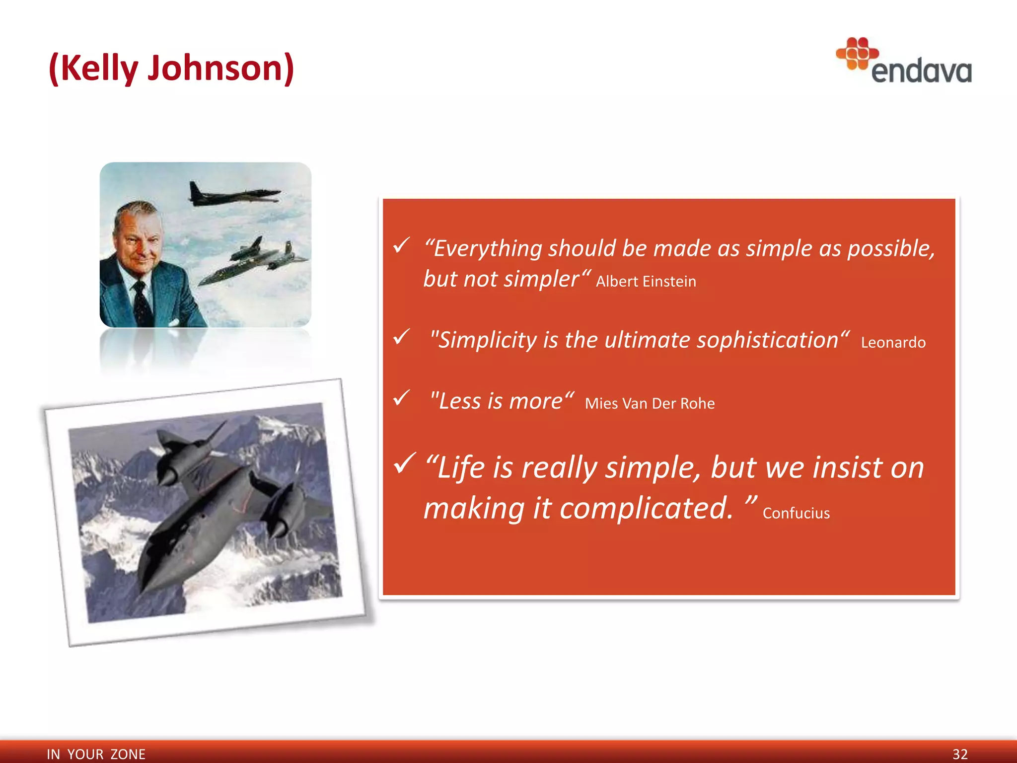 (Kelly Johnson)



                   “Everything should be made as simple as possible,
                    but not simpler“ Albert Einstein

                   "Simplicity is the ultimate sophistication“   Leonardo


                   "Less is more“   Mies Van Der Rohe



                   “Life is really simple, but we insist on
                    making it complicated. ” Confucius




IN YOUR ZONE                                                                 32
 