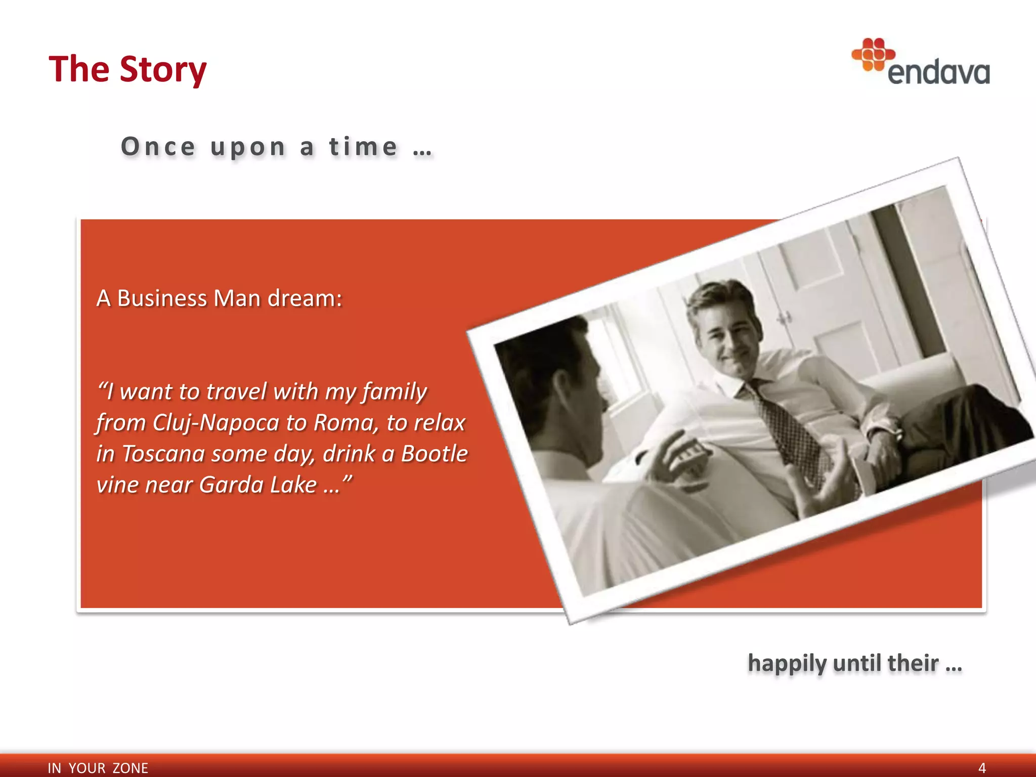 The Story
        Once upon a time …




     A Business Man dream:


     “I want to travel with my family
     from Cluj-Napoca to Roma, to relax
     in Toscana some day, drink a Bootle
     vine near Garda Lake …”




                                           happily until their …


IN YOUR ZONE                                                       4
 