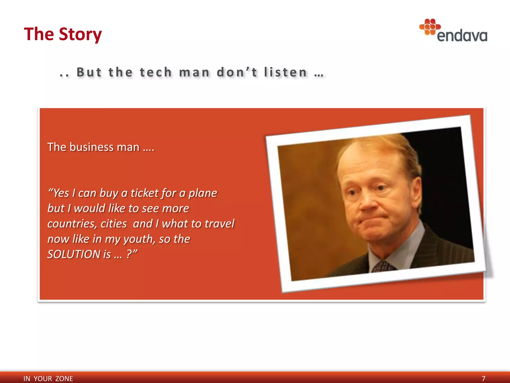 The Story
        .. But the tech man don’t listen …




     The business man ….


     “Yes I can buy a ticket for a plane
     but I would like to see more
     countries, cities and I what to travel
     now like in my youth, so the
     SOLUTION is … ?”




IN YOUR ZONE                                  7
 