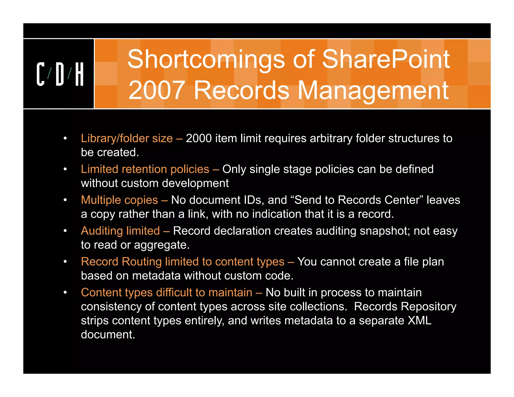 Shortcomings of SharePoint
CDH           2007 Records Management
 •   Library/folder size – 2000 item limit requires arbitrary folder structures to
     be created.
 •   Limited retention policies – Only single stage p
                        p             y    g      g policies can be defined
     without custom development
 •   Multiple copies – No document IDs, and “Send to Records Center” leaves
     a copy rather than a link, with no indication that it is a record.
 •   Auditing limited – Record declaration creates auditing snapshot; not easy
     to read or aggregate.
 •   Record Routing limited to content types – You cannot create a file plan
     based on metadata without custom code.code
 •   Content types difficult to maintain – No built in process to maintain
     consistency of content types across site collections. Records Repository
     strips content types entirely, and writes metadata to a separate XML
     document.
 
