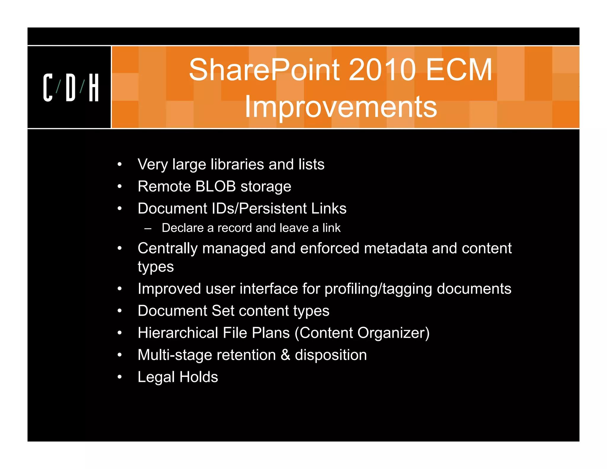 SharePoint 2010 ECM
CDH                  Improvements
      •   Very large libraries and lists
      •   Remote BLOB storage
      •   Document ID /P i t t Links
          D         t IDs/Persistent Li k
           – Declare a record and leave a link
      •   Centrally managed and enforced metadata and content
          types
      •   Improved user interface for profiling/tagging documents
      •   Document Set content types
      •   Hierarchical File Plans (Content Organizer)
      •   Multi-stage retention & disposition
      •   Legal Holds
            ega o ds
 