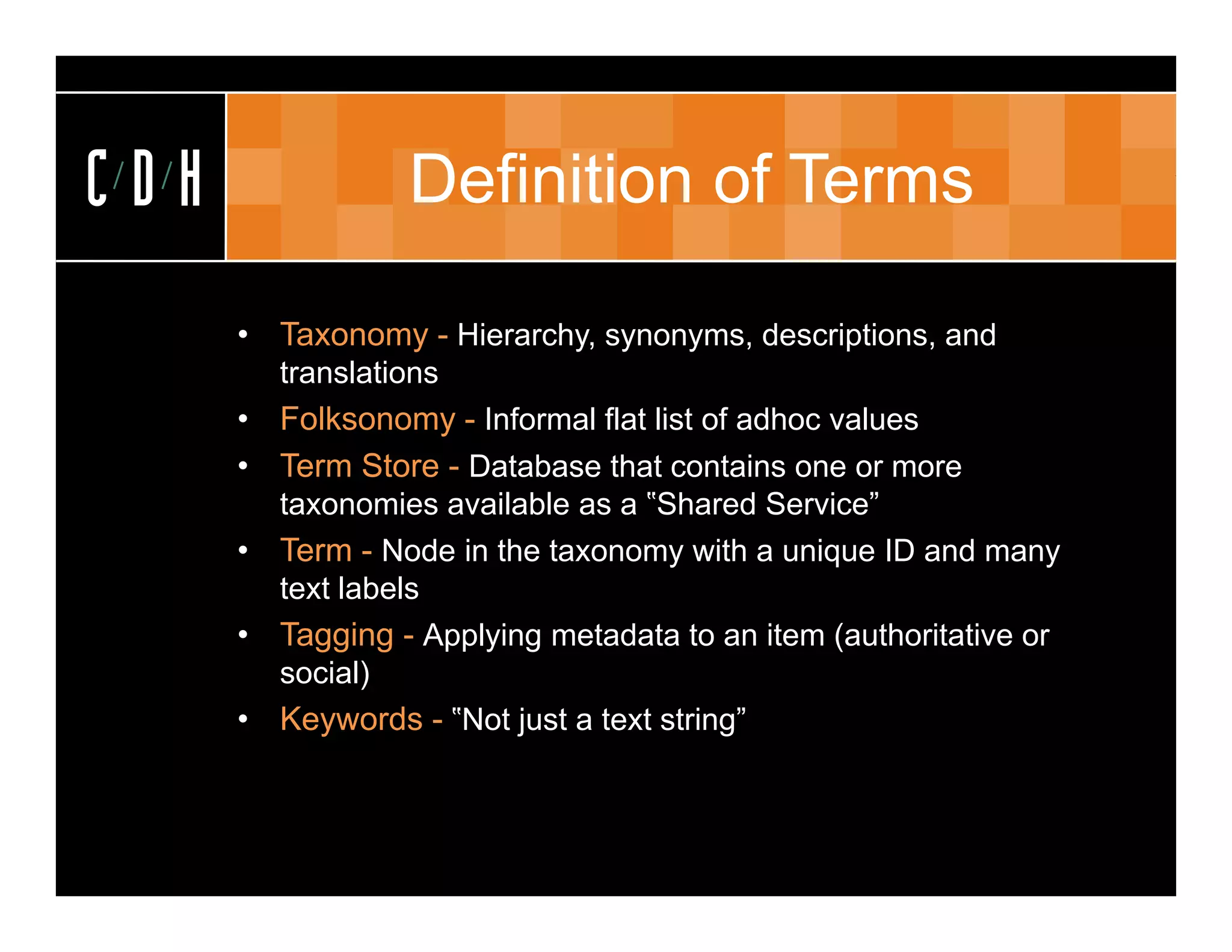 CDH               Definition of Terms

      • Taxonomy - Hierarchy, synonyms, descriptions, and
        translations
      • Folksonomy - Informal flat list of adhoc values
      • Term Store - Database that contains one or more
        taxonomies available as a ‟Shared Service”
      • Term - Node in the taxonomy with a unique ID and many
        text labels
      • Tagging - Applying metadata to an item (authoritative or
        social)
      • Keywords - ‟Not just a text string”
 