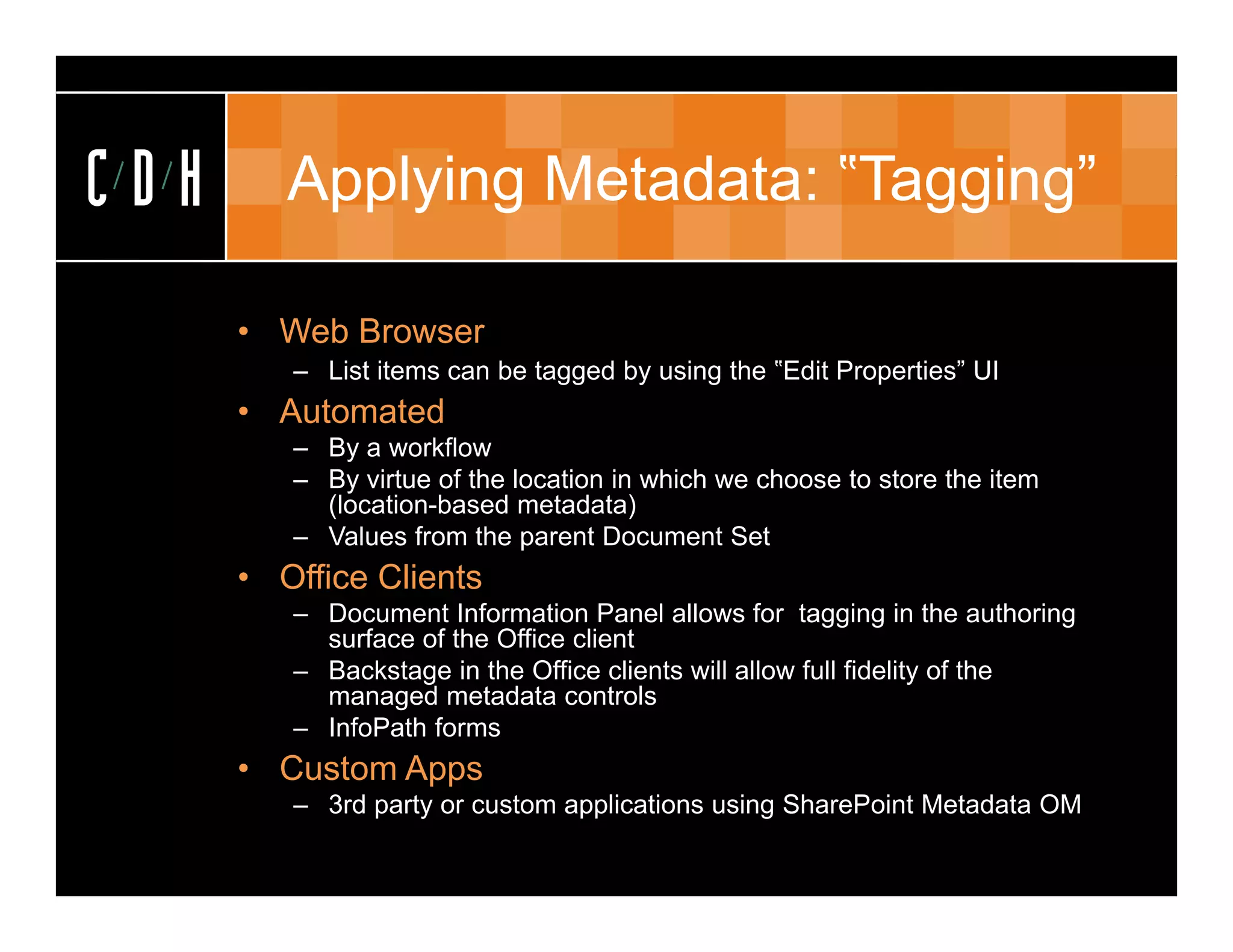 CDH      Applying Metadata: ‟Tagging”
                             Tagging

      • Web Browser
         – List items can be tagged by using the ‟Edit Properties” UI
      • Automated
         – By a workflow
         – By virtue of the location in which we choose to store the item
           (location-based metadata)
         – Values from the parent Document Set
      • Office Clients
         – Document Information Panel allows for tagging in the authoring
           surface of the Office client
         – Backstage in the Office clients will allow full fidelity of the
           managed metadata controls
         – InfoPath forms
      • Custom Apps
         – 3rd party or custom applications using SharePoint Metadata OM
 