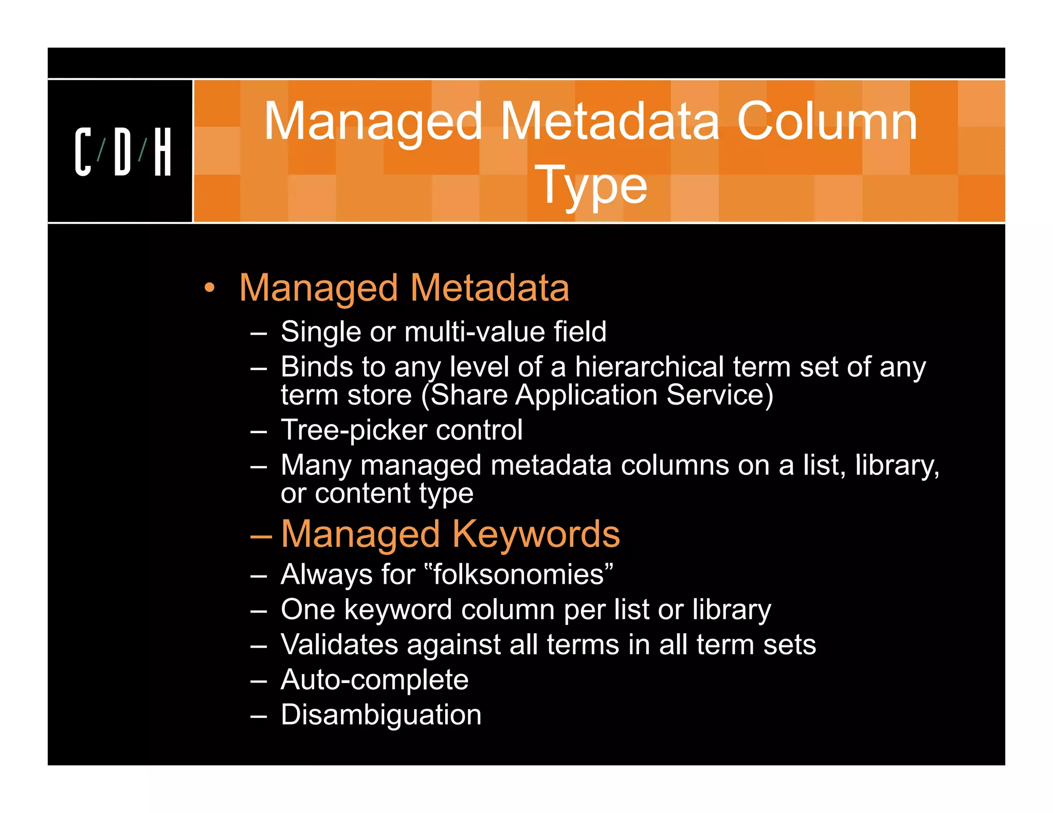 Managed Metadata Column
CDH               Type
      • Managed Metadata
        – Single or multi-value field
        – Binds to any level of a hierarchical term set of any
          term store (Share Application Service)
        – Tree-picker control
        – M
          Many managed metadata columns on a li t lib
                         d    t d t     l           list, library,
          or content type
        – Managed Keywords
        –   Always for ‟folksonomies”
        –   One keyword column per list or library
        –   Validates against all terms in all term sets
        –   Auto-complete
        –   Disambiguation
 