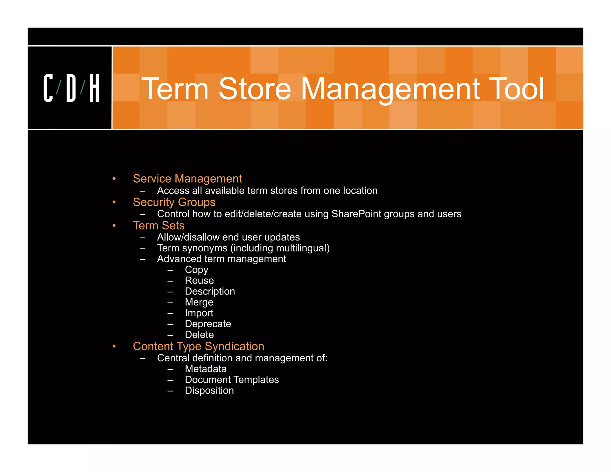 CDH        Term Store Management Tool

      •   Service Management
           –   Access all available term stores from one location
      •   S
          Security Groups
                 yG p
           –   Control how to edit/delete/create using SharePoint groups and users
      •   Term Sets
           –   Allow/disallow end user updates
           –   Term synonyms (including multilingual)
           –   Advanced term management
                  – Copy
                  – Reuse
                  – Description
                  – Merge
                  – Import
                  – Deprecate
                  – Delete
      •   Content Type Syndication
           –   Central definition and management of:
                 – Metadata
                 – Document Templatesp
                 – Disposition
 