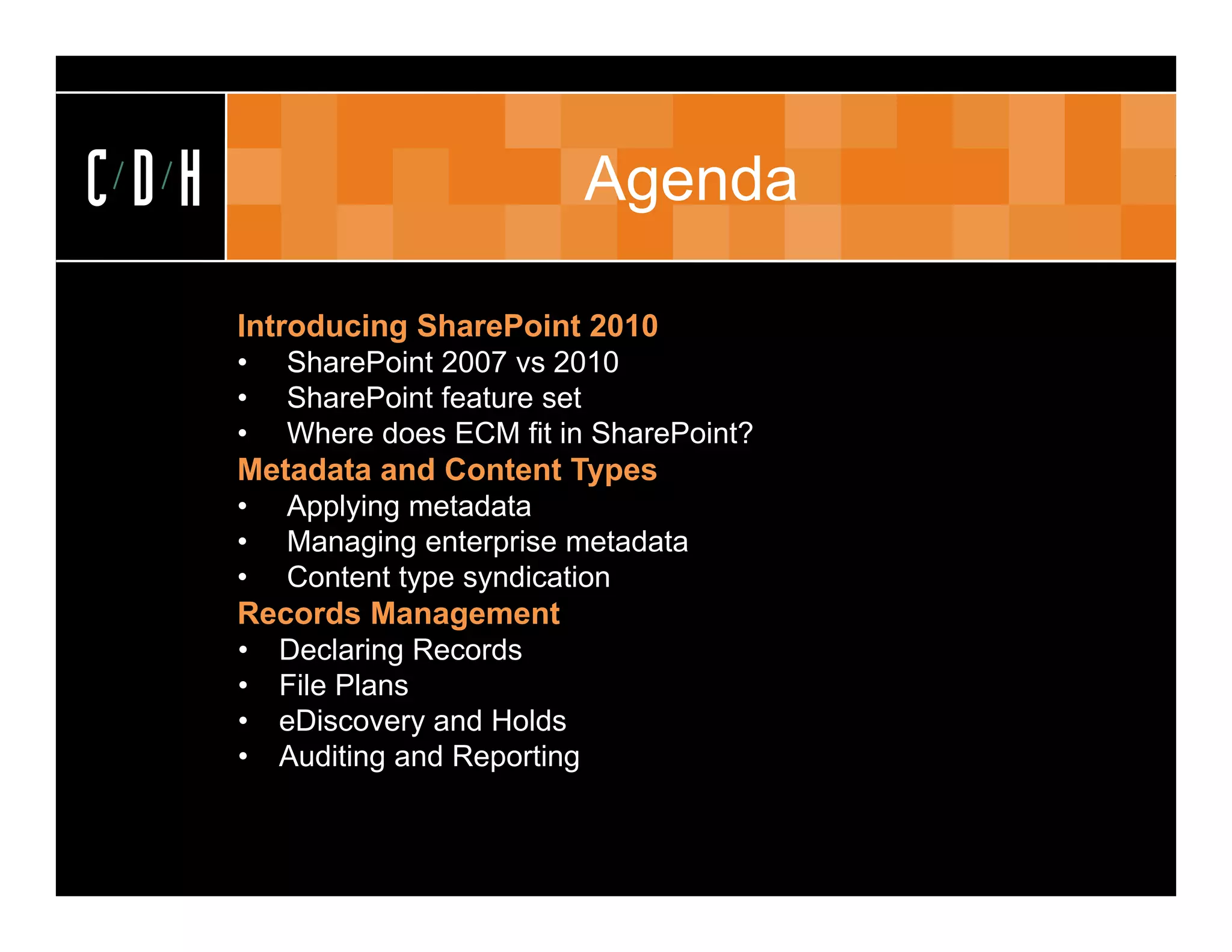 CDH                          Agenda

      Introducing SharePoint 2010
      • SharePoint 2007 vs 2010
      • SharePoint feature set
      • Where does ECM fit in SharePoint?
      Metadata and Content Types
      • Applying metadata
      • Managing enterprise metadata
      • Content type syndication
      Records Management
      • Declaring Records
      • File Plans
      • eDiscovery and Holds
      • Auditing and Reporting
 