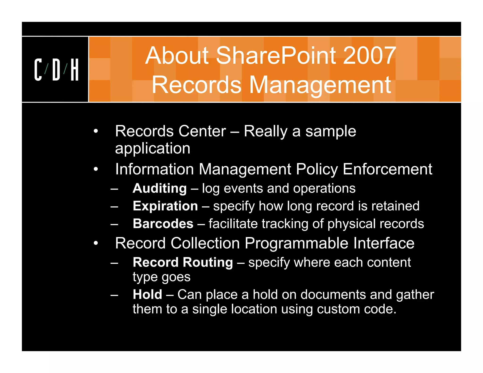 About SharePoint 2007
CDH             Records Management
      •   Records Center – Really a sample
          application
      •   Information Management Policy Enforcement
            f                              f
          –   Auditing – log events and operations
          –   Expiration – specify how long record is retained
          –   Barcodes – facilitate tracking of physical records
      •   Record Collection Programmable Interface
          –   Record Routing – specify where each content
              type goes
          –   Hold – Can place a hold on documents and gather
              them to a single l
               h         i l location using custom code.
                                  i     i            d
 