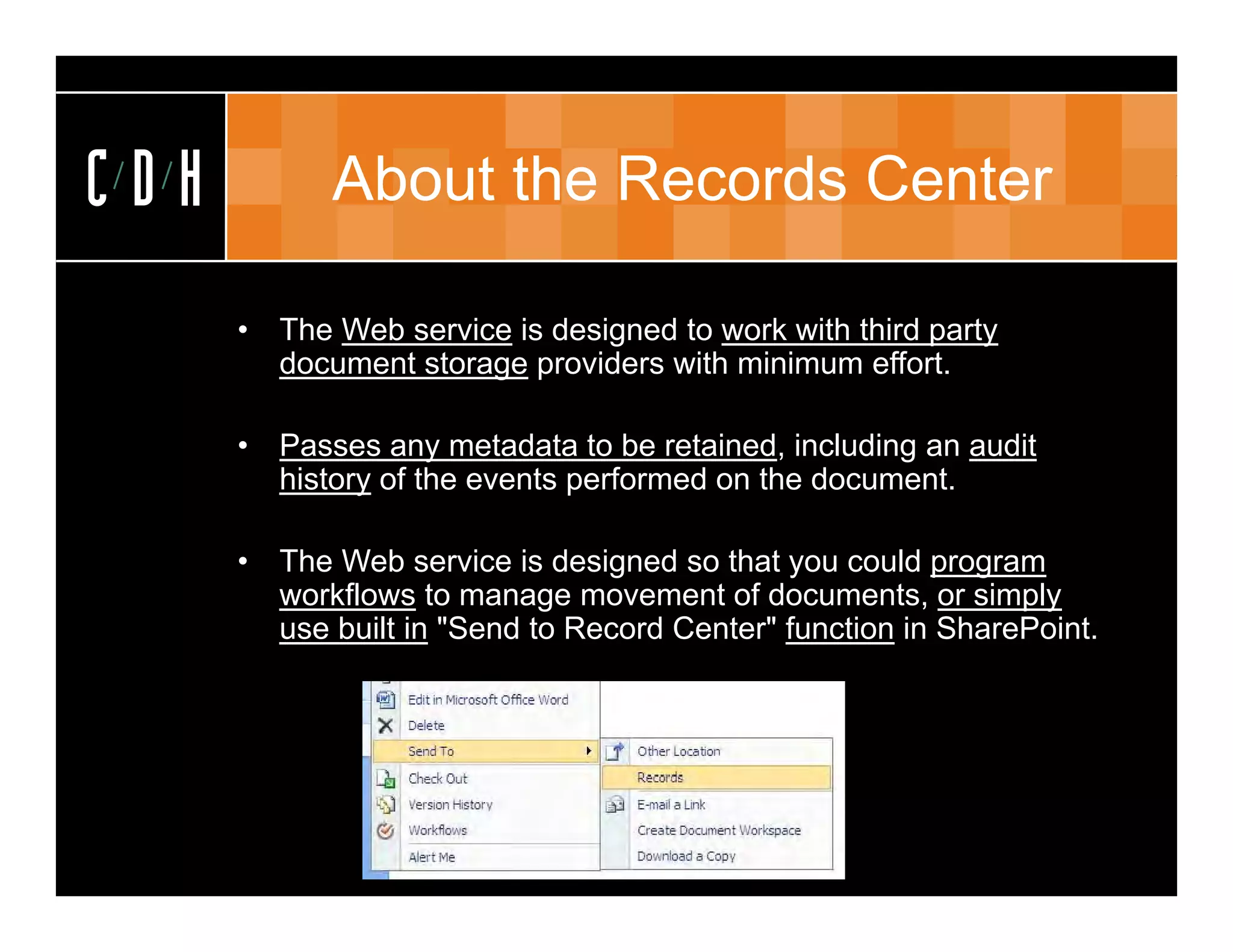 CDH          About the Records Center

      •   The Web service is designed to work with third party
          document storage providers with minimum effort.

      •   Passes any metadata to be retained, including an audit
          history of the events performed on the document.

      •   The Web service is designed so that you could program
          workflows to manage movement of documents, or simply
          use built in "Send to Record Center" function in SharePoint.
 