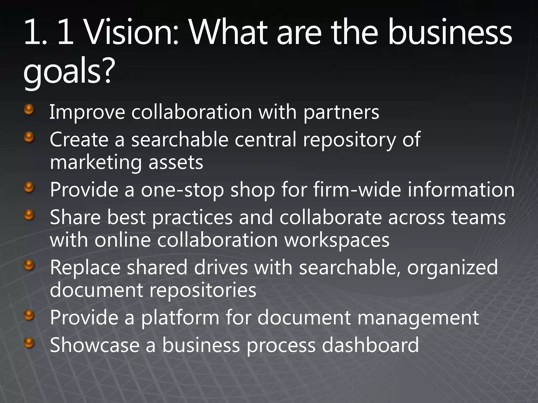 1. 1 Vision: What are the business goals? Improve collaboration with partnersCreate a searchable central repository of marketing assetsProvide a one-stop shop for firm-wide informationShare best practices and collaborate across teams with online collaboration workspacesReplace shared drives with searchable, organized document repositoriesProvide a platform for document managementShowcase a business process dashboard