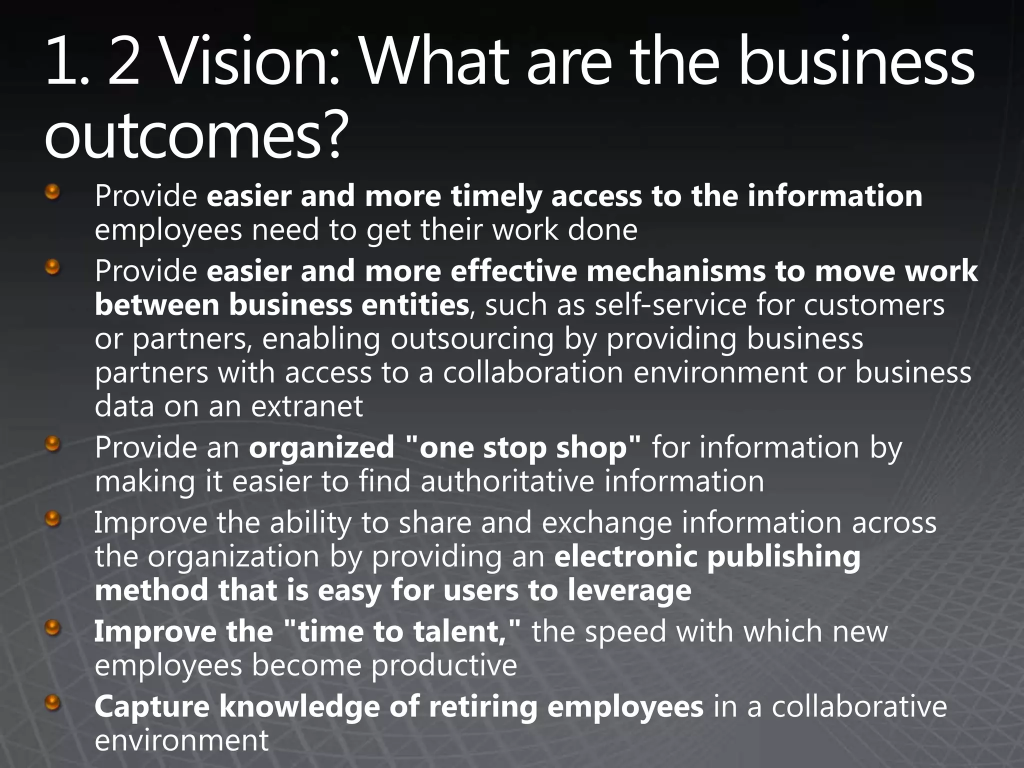 1. 2 Vision: What are the business outcomes? Provide easier and more timely access to the information employees need to get their work doneProvide easier and more effective mechanisms to move work between business entities, such as self-service for customers or partners, enabling outsourcing by providing business partners with access to a collaboration environment or business data on an extranetProvide an organized "one stop shop" for information by making it easier to find authoritative information Improve the ability to share and exchange information across the organization by providing an electronic publishing method that is easy for users to leverageImprove the "time to talent," the speed with which new employees become productiveCapture knowledge of retiring employees in a collaborative environment