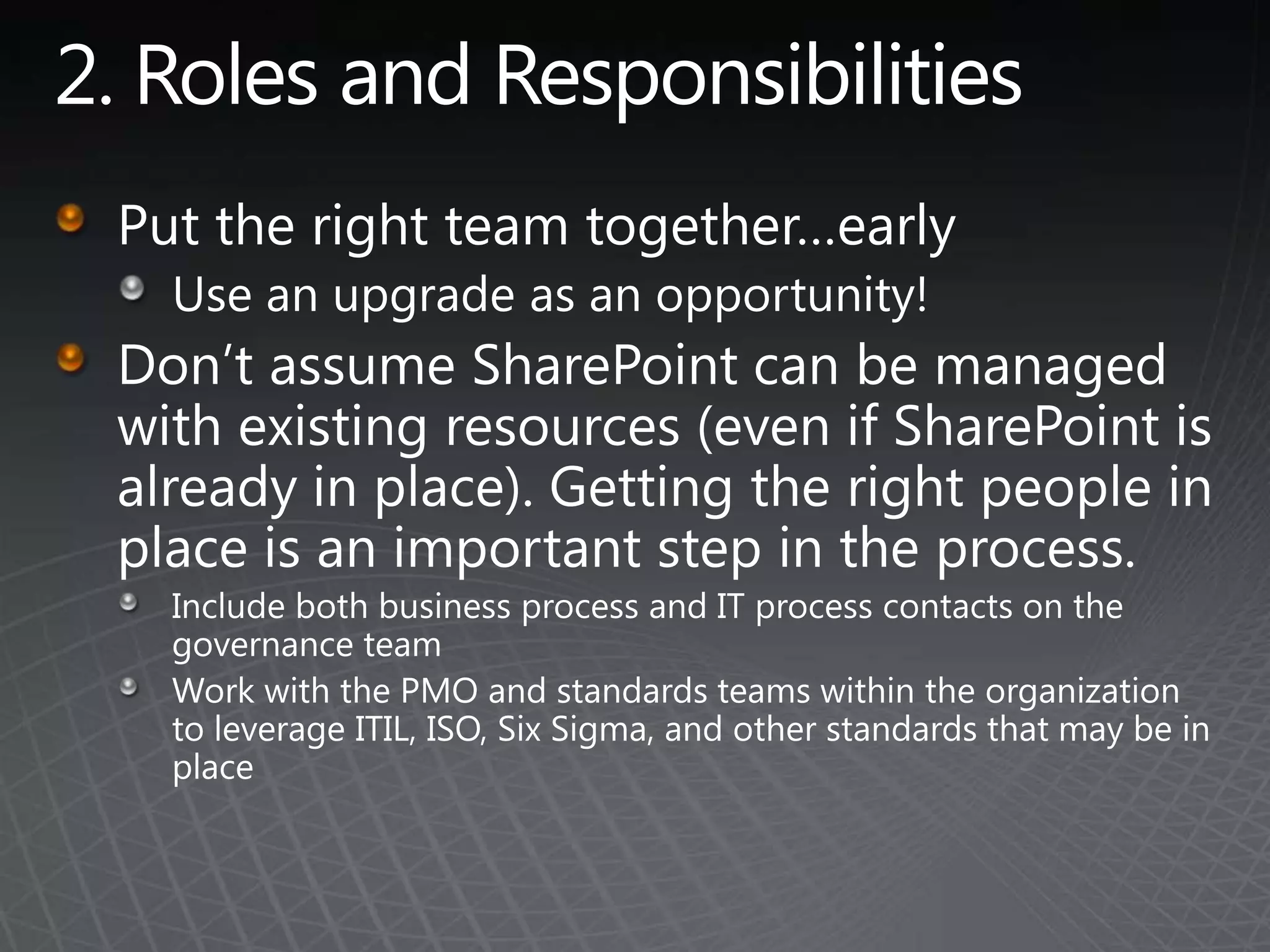 2. Roles and ResponsibilitiesPut the right team together…earlyUse an upgrade as an opportunity!Don’t assume SharePoint can be managed with existing resources (even if SharePoint is already in place). Getting the right people in place is an important step in the process.Include both business process and IT process contacts on the governance teamWork with the PMO and standards teams within the organization to leverage ITIL, ISO, Six Sigma, and other standards that may be in place