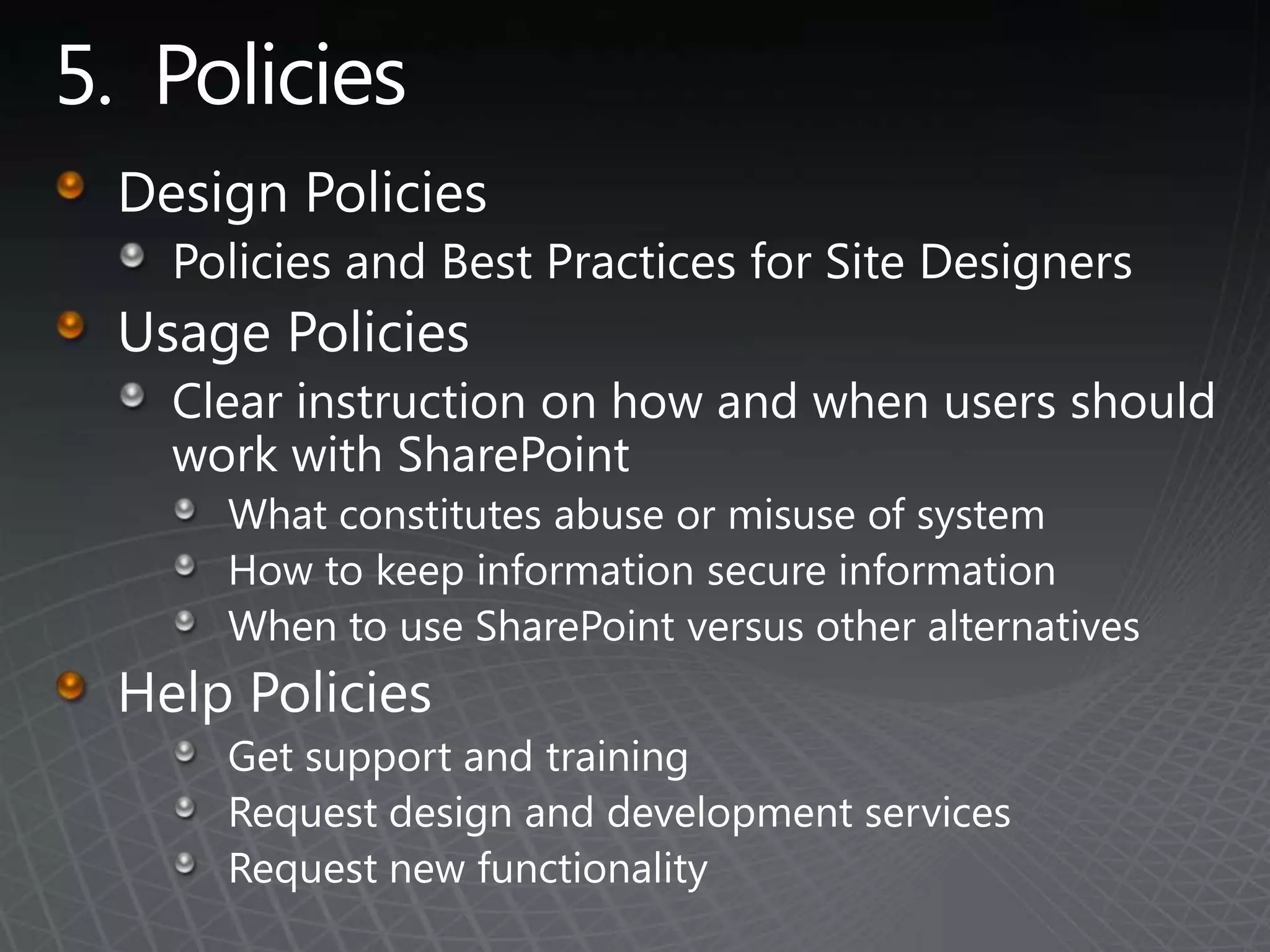5.  PoliciesDesign PoliciesPolicies and Best Practices for Site DesignersUsage PoliciesClear instruction on how and when users should work with SharePointWhat constitutes abuse or misuse of systemHow to keep information secure information When to use SharePoint versus other alternativesHelp PoliciesGet support and trainingRequest design and development servicesRequest new functionality