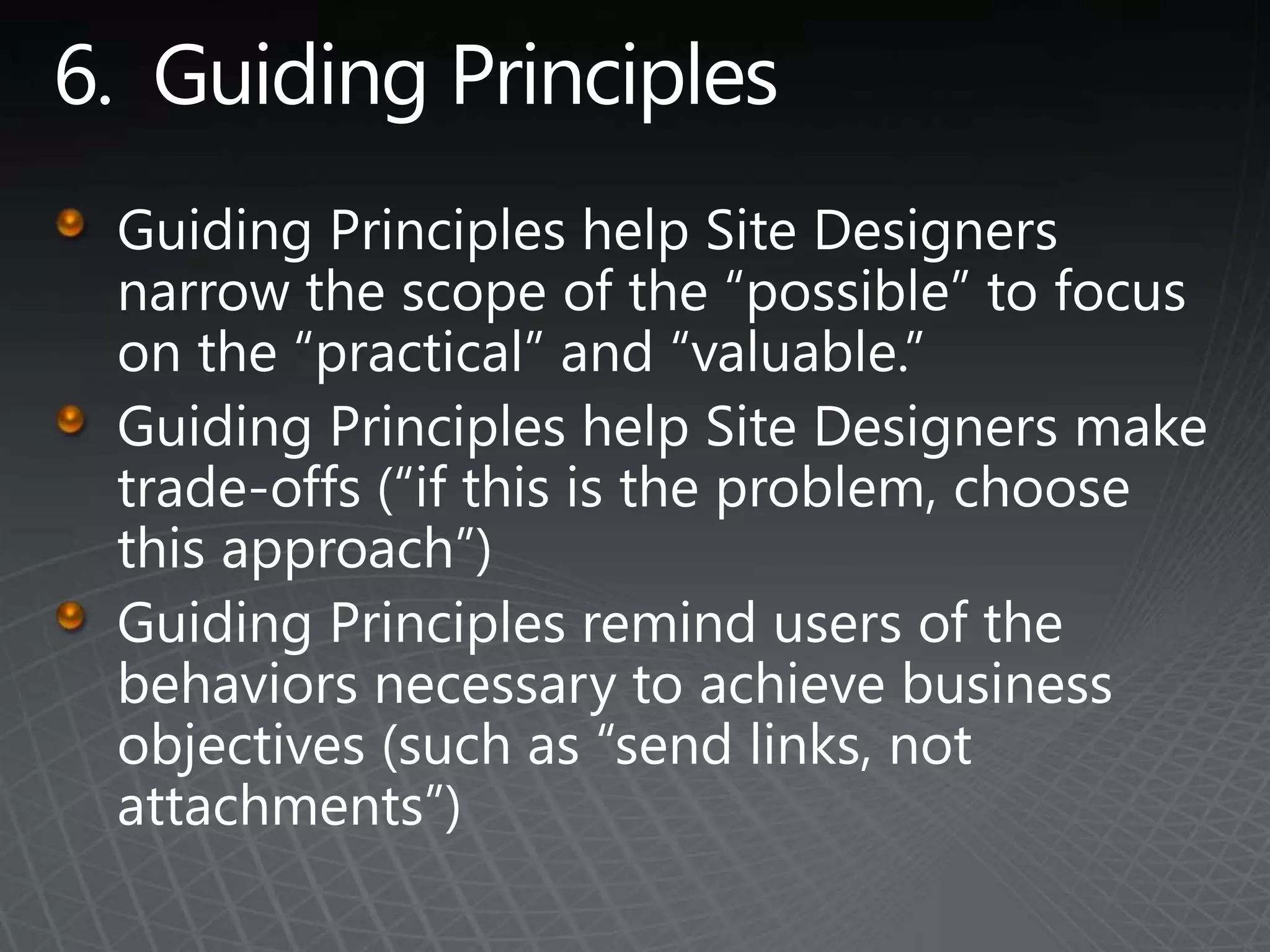 6.  Guiding PrinciplesGuiding Principles help Site Designers narrow the scope of the “possible” to focus on the “practical” and “valuable.”Guiding Principles help Site Designers make trade-offs (“if this is the problem, choose this approach”)Guiding Principles remind users of the behaviors necessary to achieve business objectives (such as “send links, not attachments”)
