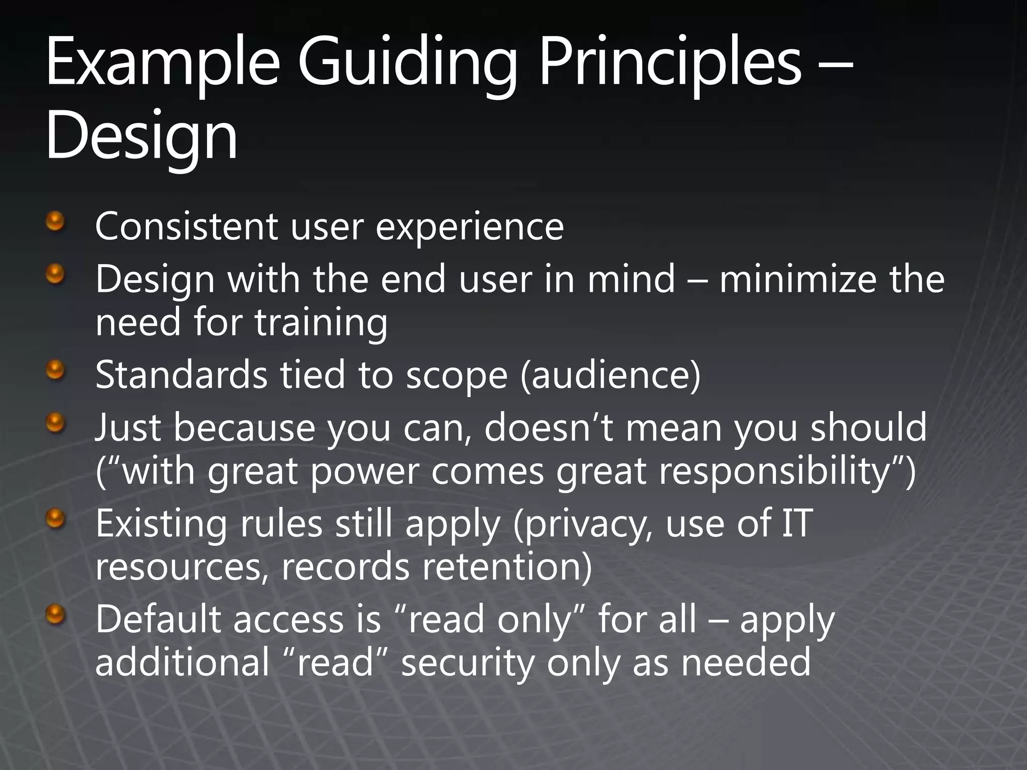 Example Guiding Principles – DesignConsistent user experienceDesign with the end user in mind – minimize the need for trainingStandards tied to scope (audience)Just because you can, doesn’t mean you should  (“with great power comes great responsibility”)Existing rules still apply (privacy, use of IT resources, records retention)Default access is “read only” for all – apply additional “read” security only as needed