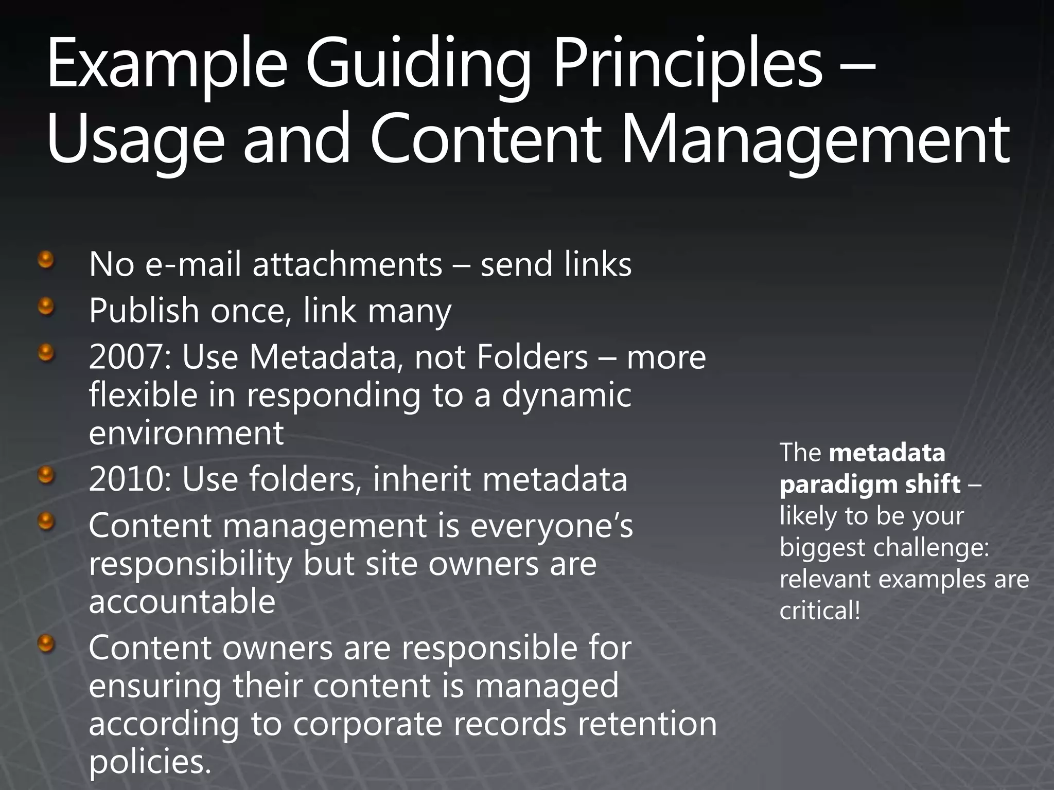 Example Guiding Principles – Usage and Content ManagementNo e-mail attachments – send linksPublish once, link many2007: Use Metadata, not Folders – more flexible in responding to a dynamic environment2010: Use folders, inherit metadataContent management is everyone’s responsibility but site owners are accountableContent owners are responsible for ensuring their content is managed according to corporate records retention policies. The metadata paradigm shift – likely to be your biggest challenge: relevant examples are critical!