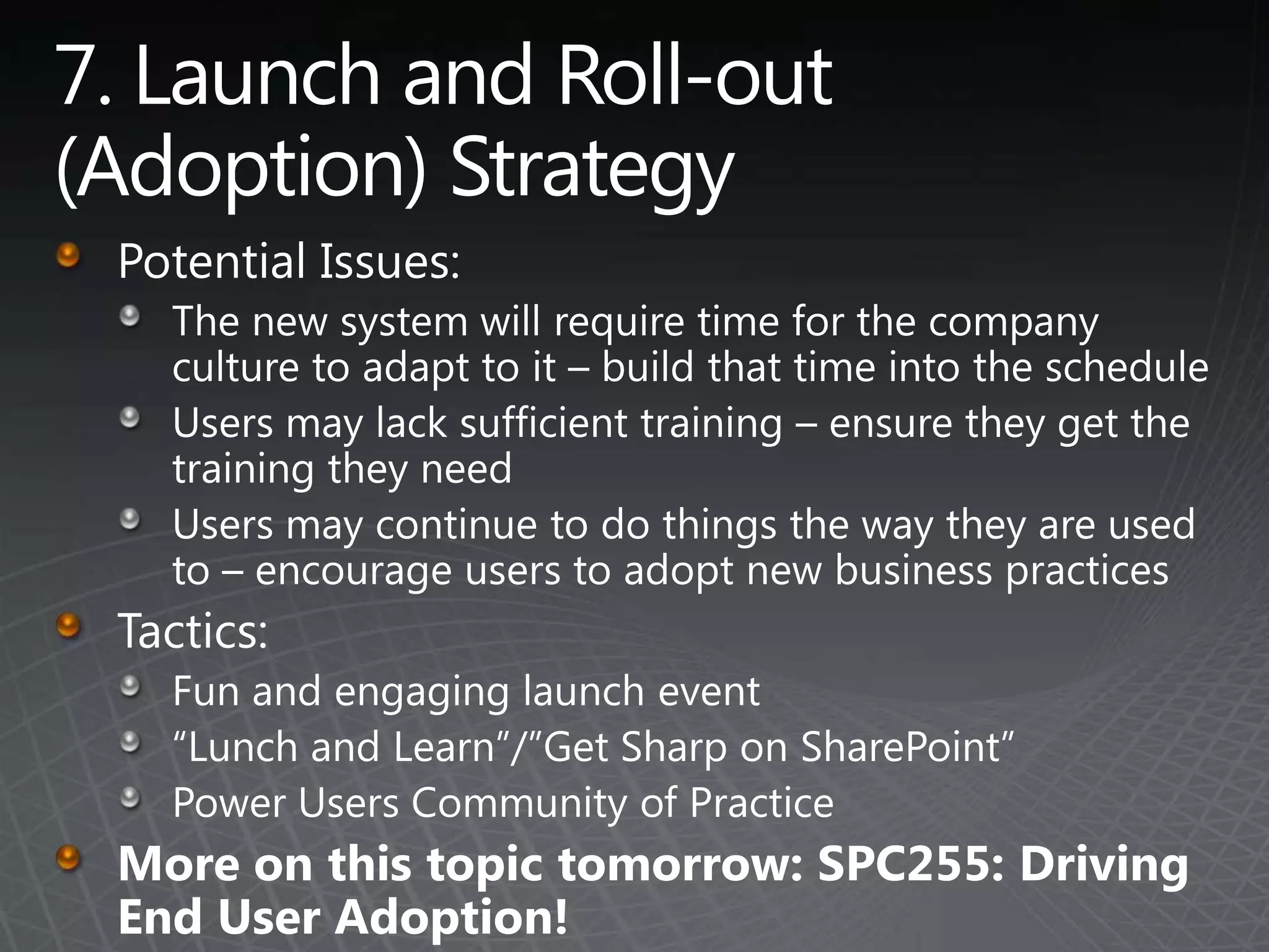 7. Launch and Roll-out (Adoption) StrategyPotential Issues:The new system will require time for the company culture to adapt to it – build that time into the scheduleUsers may lack sufficient training – ensure they get the training they needUsers may continue to do things the way they are used to – encourage users to adopt new business practicesTactics:Fun and engaging launch event“Lunch and Learn”/”Get Sharp on SharePoint”Power Users Community of PracticeMore on this topic tomorrow: SPC255: Driving End User Adoption!