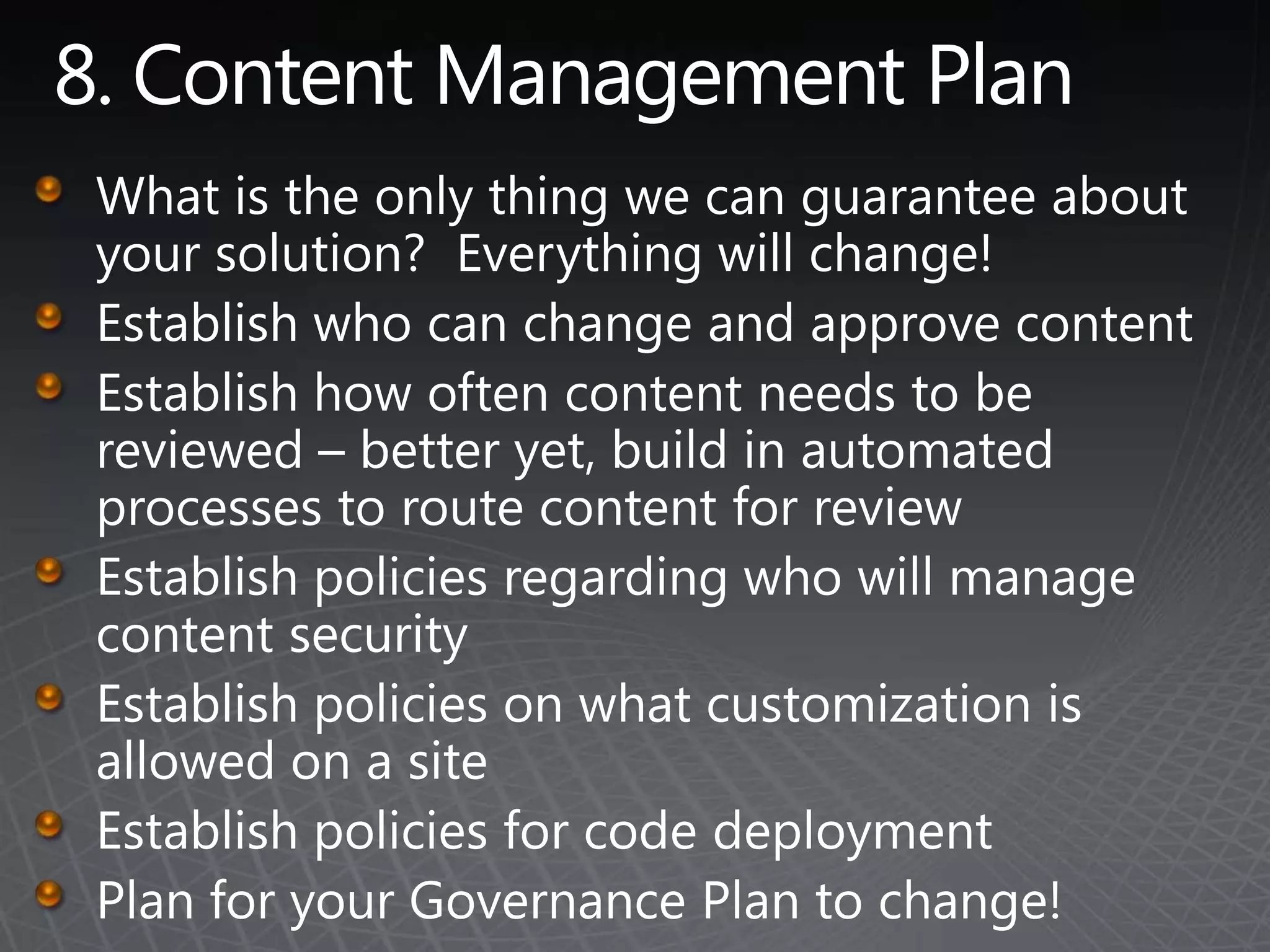 8. Content Management PlanWhat is the only thing we can guarantee about your solution?  Everything will change!Establish who can change and approve contentEstablish how often content needs to be reviewed – better yet, build in automated processes to route content for reviewEstablish policies regarding who will manage content securityEstablish policies on what customization is allowed on a siteEstablish policies for code deploymentPlan for your Governance Plan to change!
