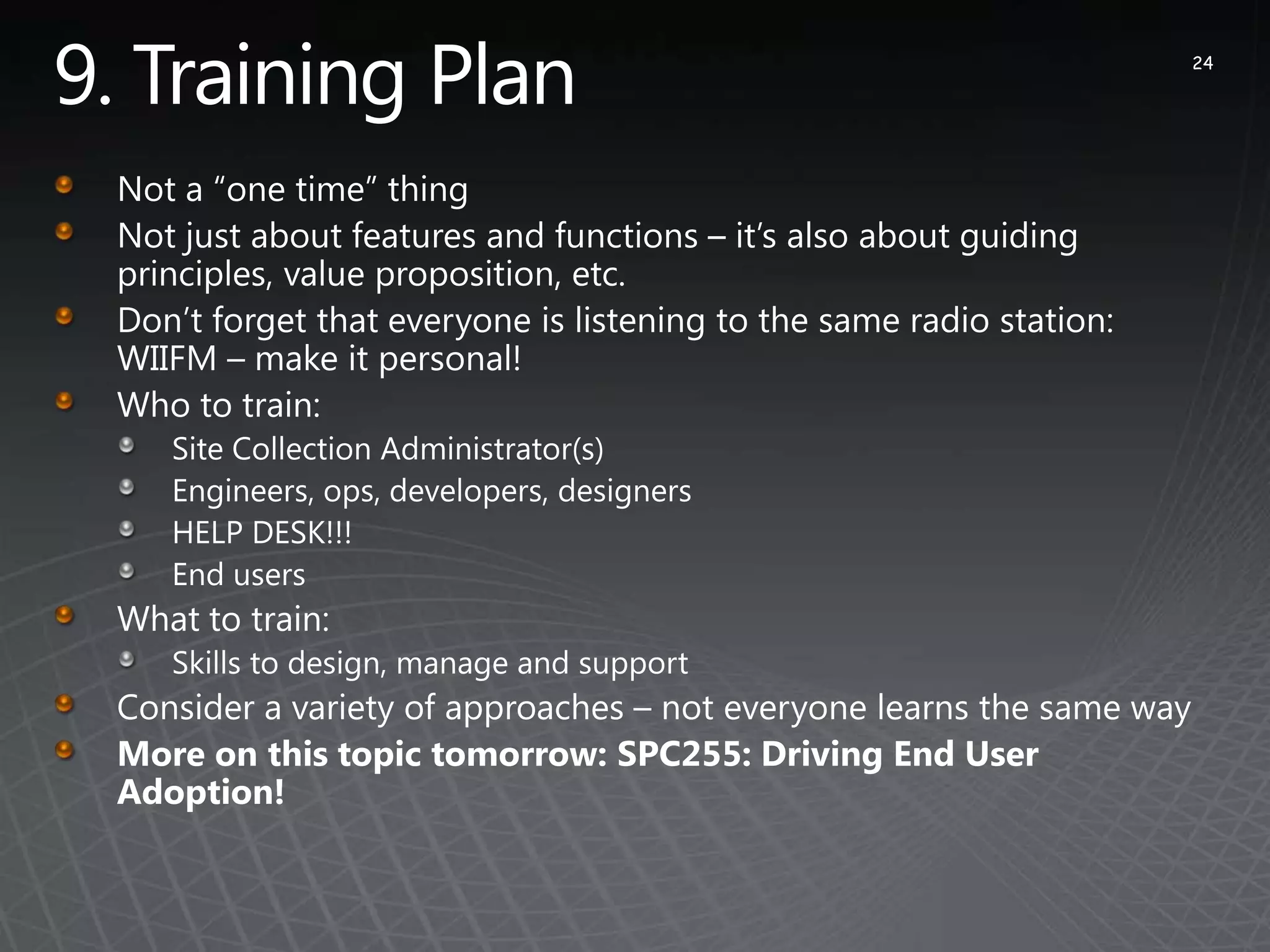 9. Training Plan24Not a “one time” thingNot just about features and functions – it’s also about guiding principles, value proposition, etc.Don’t forget that everyone is listening to the same radio station: WIIFM – make it personal!Who to train:Site Collection Administrator(s)Engineers, ops, developers, designers HELP DESK!!!End usersWhat to train:Skills to design, manage and supportConsider a variety of approaches – not everyone learns the same wayMore on this topic tomorrow: SPC255: Driving End User Adoption!