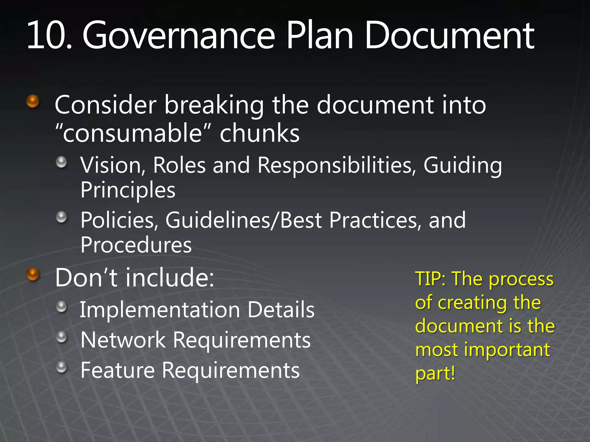 10. Governance Plan DocumentConsider breaking the document into “consumable” chunksVision, Roles and Responsibilities, Guiding PrinciplesPolicies, Guidelines/Best Practices, and ProceduresDon’t include:Implementation DetailsNetwork RequirementsFeature RequirementsTIP: The process of creating the document is the most important part!
