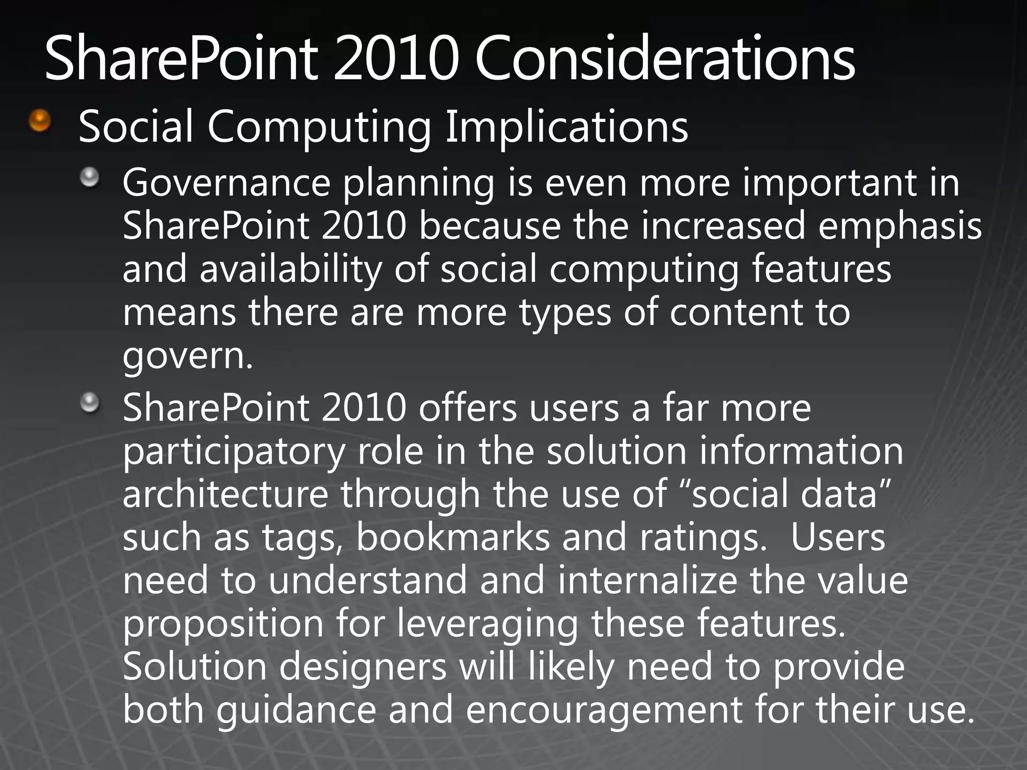 SharePoint 2010 ConsiderationsSocial Computing ImplicationsGovernance planning is even more important in SharePoint 2010 because the increased emphasis and availability of social computing features means there are more types of content to govern.SharePoint 2010 offers users a far more participatory role in the solution information architecture through the use of “social data” such as tags, bookmarks and ratings.  Users need to understand and internalize the value proposition for leveraging these features. Solution designers will likely need to provide both guidance and encouragement for their use.
