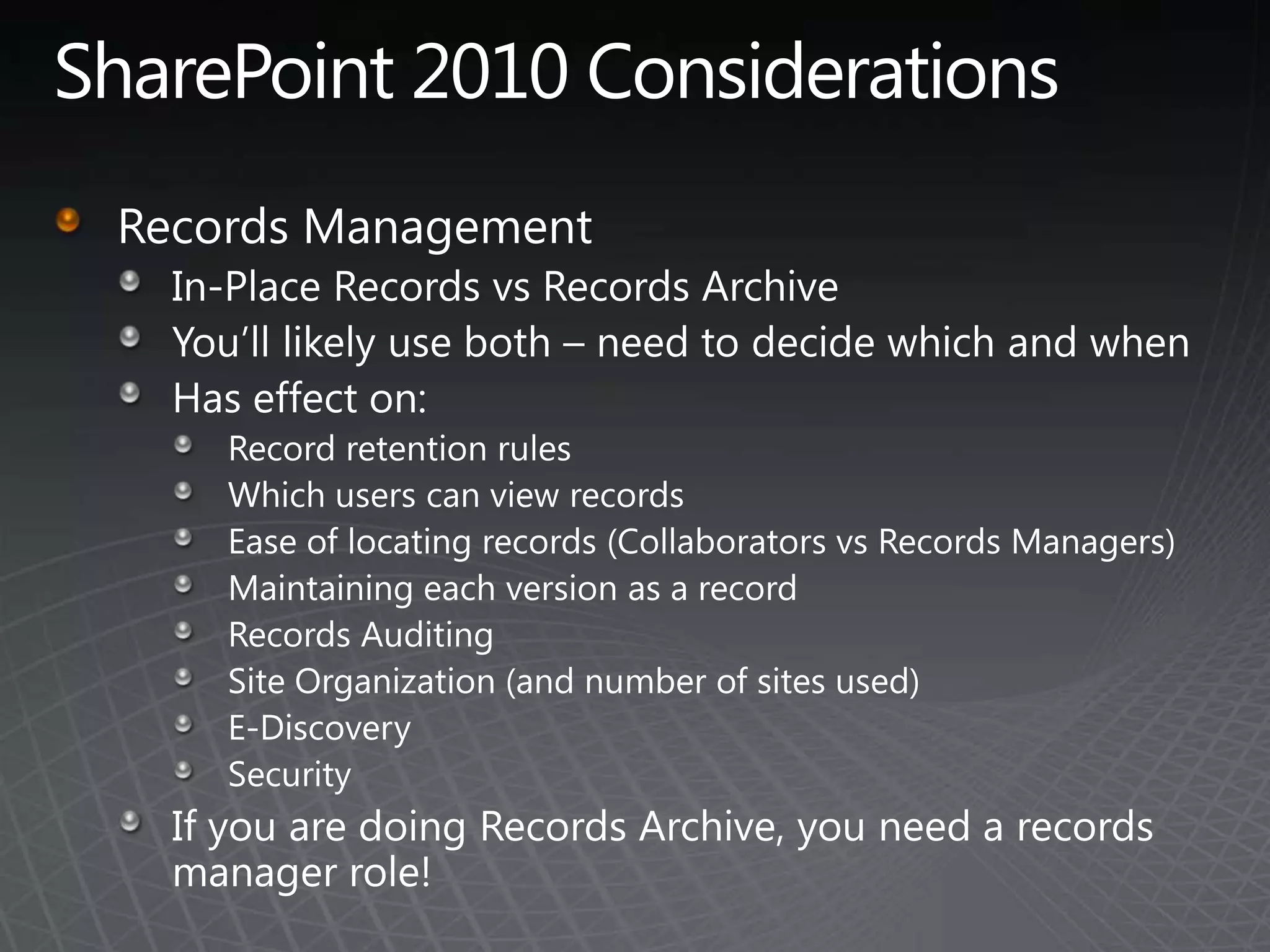 SharePoint 2010 ConsiderationsRecords ManagementIn-Place Records vs Records ArchiveYou’ll likely use both – need to decide which and whenHas effect on:Record retention rulesWhich users can view recordsEase of locating records (Collaborators vs Records Managers)Maintaining each version as a recordRecords AuditingSite Organization (and number of sites used)E-DiscoverySecurityIf you are doing Records Archive, you need a records manager role!