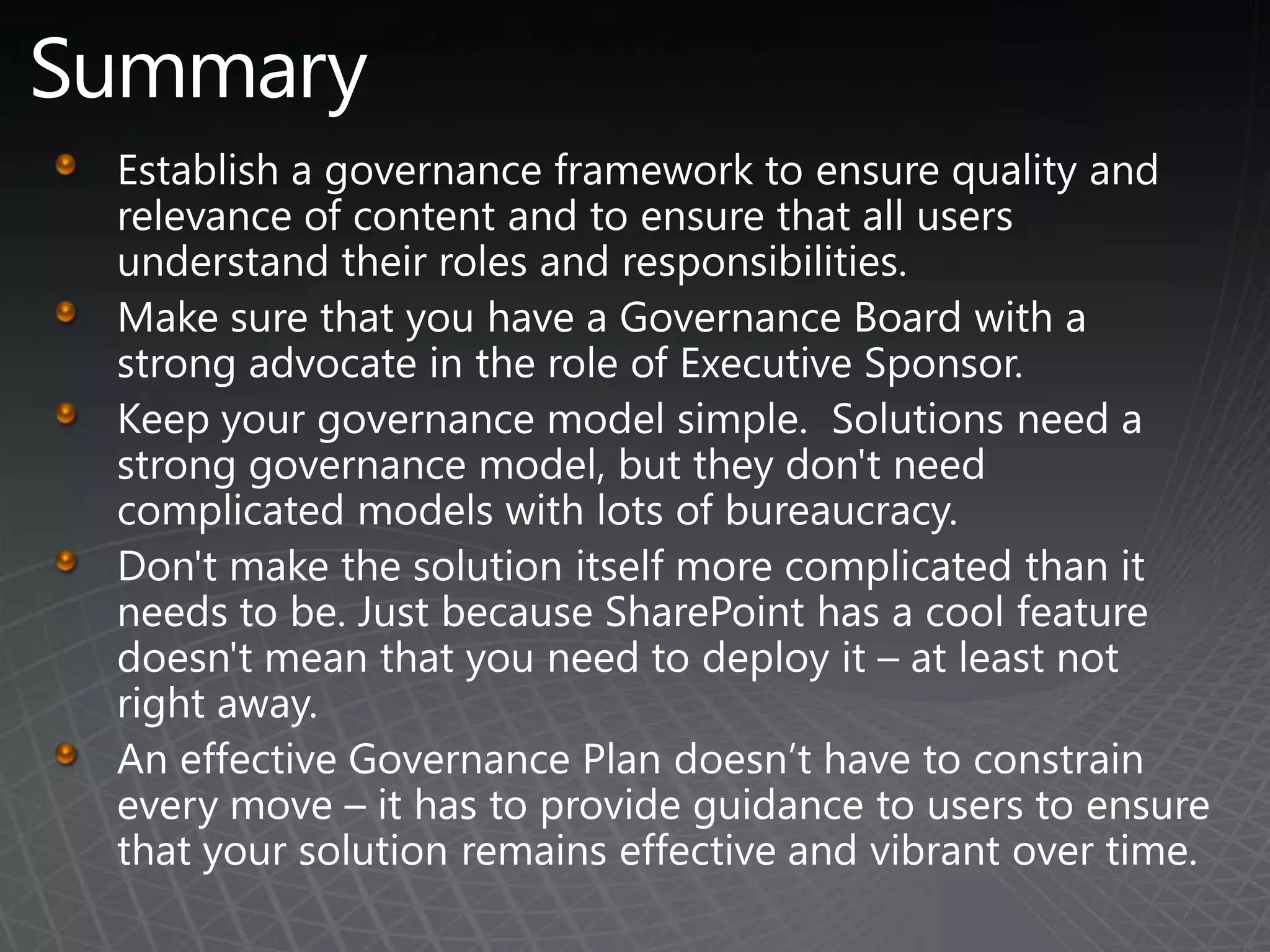 SummaryEstablish a governance framework to ensure quality and relevance of content and to ensure that all users understand their roles and responsibilities.Make sure that you have a Governance Board with a strong advocate in the role of Executive Sponsor.Keep your governance model simple.  Solutions need a strong governance model, but they don't need complicated models with lots of bureaucracy. Don't make the solution itself more complicated than it needs to be. Just because SharePoint has a cool feature doesn't mean that you need to deploy it – at least not right away.An effective Governance Plan doesn’t have to constrain every move – it has to provide guidance to users to ensure that your solution remains effective and vibrant over time.