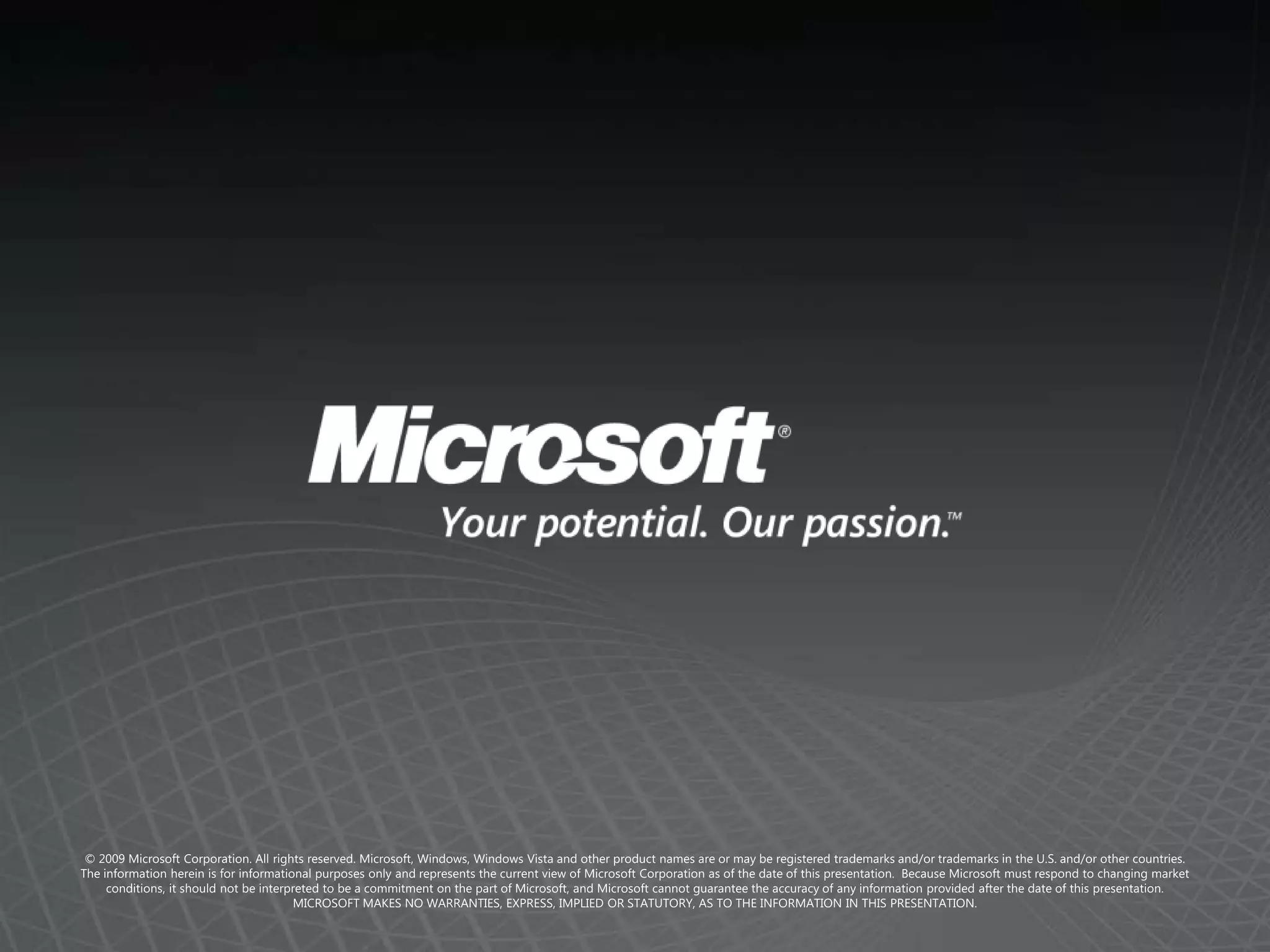 © 2009 Microsoft Corporation. All rights reserved. Microsoft, Windows, Windows Vista and other product names are or may be registered trademarks and/or trademarks in the U.S. and/or other countries.The information herein is for informational purposes only and represents the current view of Microsoft Corporation as of the date of this presentation.  Because Microsoft must respond to changing market conditions, it should not be interpreted to be a commitment on the part of Microsoft, and Microsoft cannot guarantee the accuracy of any information provided after the date of this presentation.  MICROSOFT MAKES NO WARRANTIES, EXPRESS, IMPLIED OR STATUTORY, AS TO THE INFORMATION IN THIS PRESENTATION.