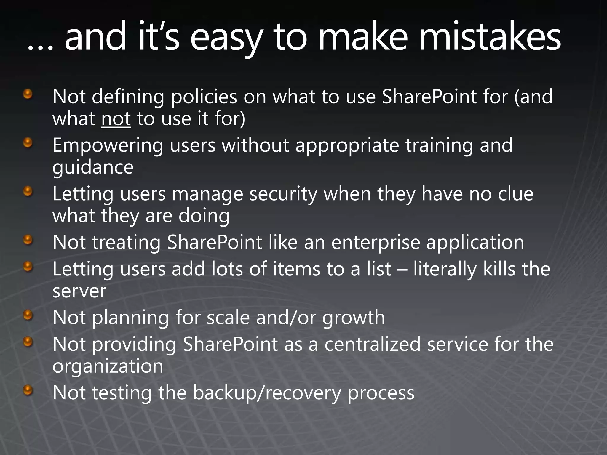 … and it’s easy to make mistakesNot defining policies on what to use SharePoint for (and what not to use it for)Empowering users without appropriate training and guidanceLetting users manage security when they have no clue what they are doingNot treating SharePoint like an enterprise applicationLetting users add lots of items to a list – literally kills the serverNot planning for scale and/or growthNot providing SharePoint as a centralized service for the organizationNot testing the backup/recovery process