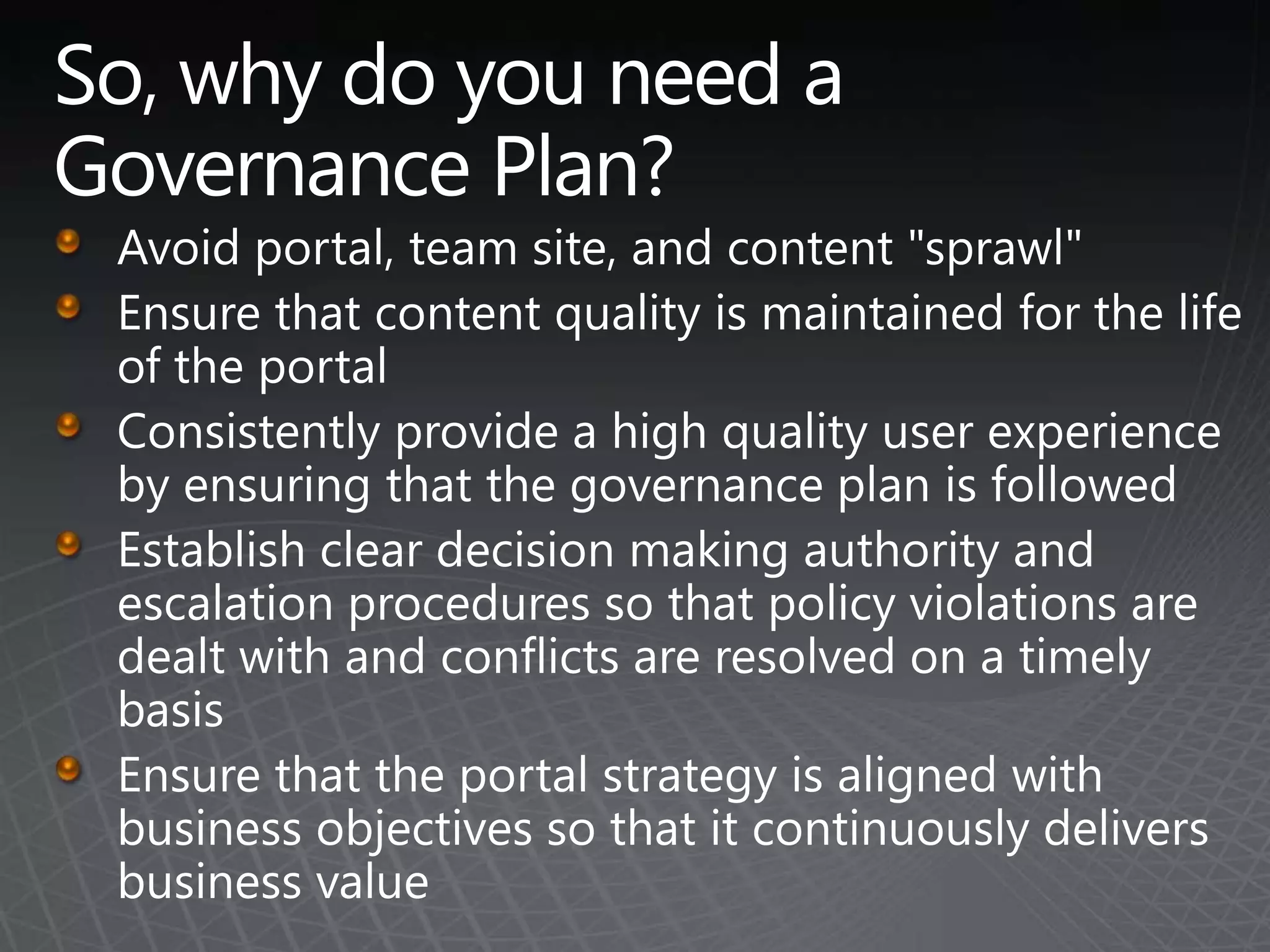 So, why do you need a Governance Plan?Avoid portal, team site, and content "sprawl"Ensure that content quality is maintained for the life of the portalConsistently provide a high quality user experience by ensuring that the governance plan is followedEstablish clear decision making authority and escalation procedures so that policy violations are dealt with and conflicts are resolved on a timely basisEnsure that the portal strategy is aligned with business objectives so that it continuously delivers business value