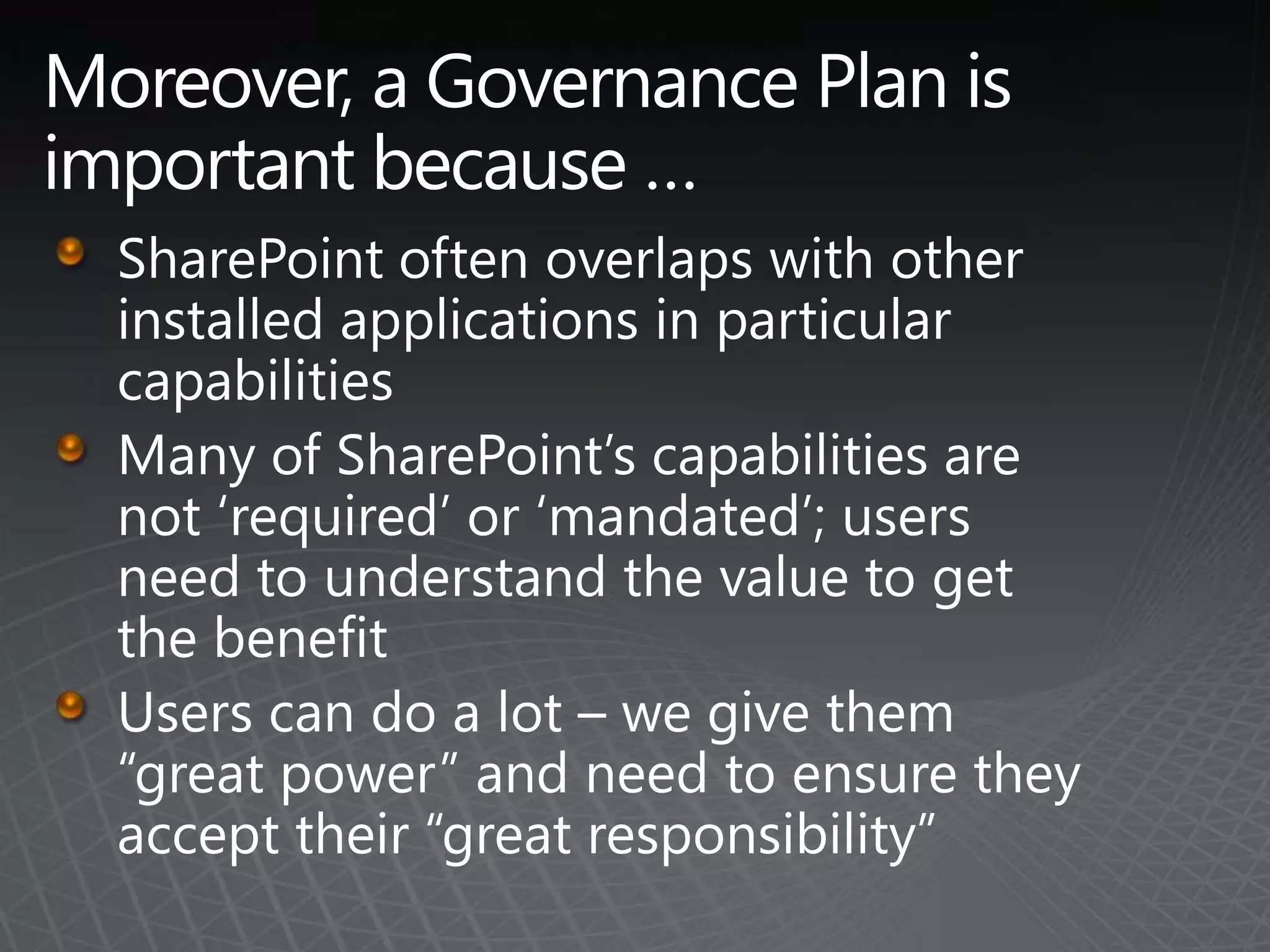 Moreover, a Governance Plan is important because … SharePoint often overlaps with other installed applications in particular capabilitiesMany of SharePoint’s capabilities are not ‘required’ or ‘mandated’; users need to understand the value to get the benefitUsers can do a lot – we give them “great power” and need to ensure they accept their “great responsibility”