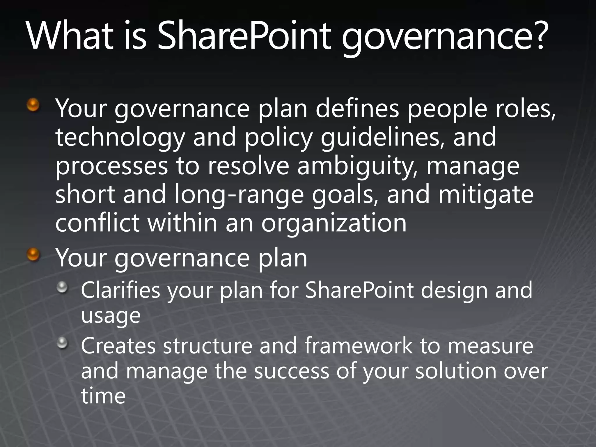 What is SharePoint governance?Your governance plan defines people roles, technology and policy guidelines, and processes to resolve ambiguity, manage short and long-range goals, and mitigate conflict within an organization Your governance planClarifies your plan for SharePoint design and usage Creates structure and framework to measure and manage the success of your solution over time