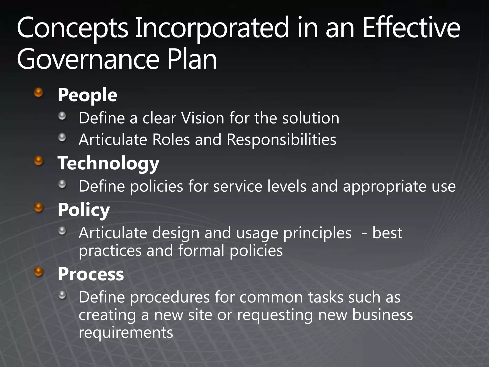 Concepts Incorporated in an Effective Governance PlanPeopleDefine a clear Vision for the solutionArticulate Roles and ResponsibilitiesTechnologyDefine policies for service levels and appropriate usePolicyArticulate design and usage principles  - best practices and formal policiesProcessDefine procedures for common tasks such as creating a new site or requesting new business  requirements