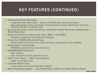 KEY FEATURES (CONTINUED)

 Enhanced Excel Ser vices
    Integrates with Excel 2007 / better with 2010 plus Sparkline charts
    Take advantage of the new Power Pivot features in Excel 2010/Excel Services –
     handles millions of rows of data
 Access Ser vices, Visio Ser vices, InfoPath Forms Ser vices (enhanced ),
  Word Ser vices
 External Content types and Lists (BCS / aka BDC)
    Codeless integration with backend systems
 Power ful CODELESS workflows
    Build InfoPath list forms for enhanced form management and usability
 PowerShell commands
    STSADM command line tool still exists
 SANDBOXED Solutions
    Real testing!
    User solutions at site collection level
 XSLT List Views – XSLT ever ywhere
    CAML is still there too
 Custom HELP files
    create your own online SharePoint HELP!
 New Theming engine – use PowerPoint 2007 or 2010 theme files!
                                                                             Kathy Hughes
 