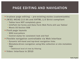 PAGE EDITING AND NAVIGATION

 In-place page editing – pre-existing styles (customizable)
 (W3C) WCAG 2.0 AA and XHTML 1 .0 Strict compliant
   Tables have NOT completely gone
   InfoPath list forms and Data Form Web Parts still use Tables!
   Meets US Section 508
 Fluid page layouts
   WIKI everywhere
   Control styles for consistent look and feel
 Flexible navigation controllable via Web interface
   Dynamic left-hand and top-level navigation links
   Metadata-driven navigation using Site collection or site metadata
    tags
     Additional level of view by filtering
 Video: Interface in 2010

                                                                    Kathy Hughes
 