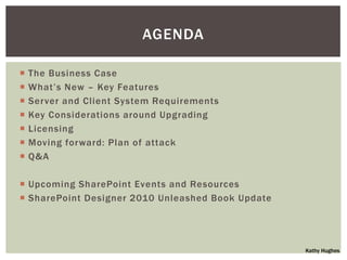 AGENDA

   The Business Case
   What‟s New – Key Features
   Server and Client System Requirements
   Key Considerations around Upgrading
   Licensing
   Moving forward: Plan of attack
   Q&A

 Upcoming SharePoint Events and Resources
 SharePoint Designer 2010 Unleashed Book Update




                                                   Kathy Hughes
 