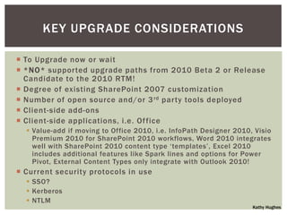 KEY UPGRADE CONSIDERATIONS

 To Upgrade now or wait
 *NO* supported upgrade paths from 2010 Beta 2 or Release
  Candidate to the 2010 RTM!
 Degree of existing SharePoint 2007 customization
 Number of open source and/or 3 rd party tools deployed
 Client-side add-ons
 Client-side applications, i.e. Of fice
   Value-add if moving to Office 2010, i.e. InfoPath Designer 2010, Visio
    Premium 2010 for SharePoint 2010 workflows, Word 2010 integrates
    well with SharePoint 2010 content type „templates‟, Excel 2010
    includes additional features like Spark lines and options for Power
    Pivot, External Content Types only integrate with Outlook 2010!
 Current security protocols in use
   SSO?
   Kerberos
   NTLM
                                                                    Kathy Hughes
 