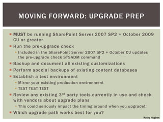 MOVING FORWARD: UPGRADE PREP

 MUST be running SharePoint Server 2007 SP2 + October 2009
  CU or greater
 Run the pre-upgrade check
   Included in the SharePoint Server 2007 SP2 + October CU updates
    the pre-upgrade check STSADM command
 Backup and document all existing customizations
 Perform special backups of existing content databases
 Establish a test environment
   Mirror your existing production environment
   TEST TEST TEST
 Review any existing 3 rd party tools currently in use and check
  with vendors about upgrade plans
   This could seriously impact the timing around when you upgrade!!
 Which upgrade path works best for you?
                                                                  Kathy Hughes
 