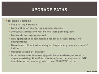 UPGRADE PATHS

 In-place upgrade
   Use existing hardware
   Farm will be offline during upgrade process
   (most) Customizations will be available post-upgrade
   Farm-wide settings preserved
   This approach is recommended for small or non-productive
    environments
   There is no rollback when using an in-place upgrade – no „un-do‟
    button
   Requires a solid DR strategy
   Other reasons for in-place upgrade include where you want to
    upgrade existing SharePoint site templates, i.e. deprecated STP
    template format and upgrade to new 2010 WSP format


                                                                   Kathy Hughes
 