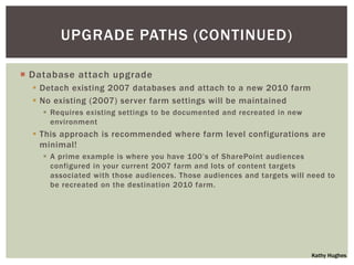 UPGRADE PATHS (CONTINUED)

 Database attach upgrade
   Detach existing 2007 databases and attach to a new 2010 farm
   No existing (2007) server farm settings will be maintained
     Requires existing settings to be documented and recreated in new
      environment
   This approach is recommended where farm level configurations are
    minimal!
     A prime example is where you have 100‟s of SharePoint audiences
      configured in your current 2007 farm and lots of content targets
      associated with those audiences. Those audiences and targets will need to
      be recreated on the destination 2010 farm.




                                                                         Kathy Hughes
 