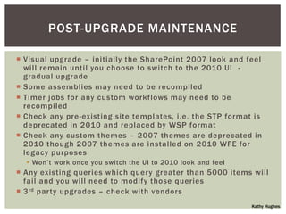 POST-UPGRADE MAINTENANCE

 Visual upgrade – initially the SharePoint 2007 look and feel
  will remain until you choose to switch to the 2010 UI -
  gradual upgrade
 Some assemblies may need to be recompiled
 Timer jobs for any custom workflows may need to be
  recompiled
 Check any pre-existing site templates, i.e. the STP format is
  deprecated in 2010 and replaced by WSP format
 Check any custom themes – 2007 themes are deprecated in
  2010 though 2007 themes are installed on 2010 WFE for
  legacy purposes
   Won‟t work once you switch the UI to 2010 look and feel
 Any existing queries which query greater than 5000 items will
  fail and you will need to modify those queries
 3 rd party upgrades – check with vendors
                                                              Kathy Hughes
 