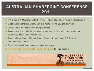 AUSTRALIAN SHAREPOINT CONFERENCE
              2011
 8 th and 9 th March, 2011 , The Hilton Hotel, Sydney, Australia
 Both SharePoint 2007 and SharePoint 2010 content
 Local and international speakers
 Sessions include business, vendor, voice of the customer,
  case studies and technical
 Australian SharePoint User Group booth for Q&A and
  demonstrations
 Pre and post conference workshops
 www.sharepointconference.com.au for updates




                                                               Kathy Hughes
 