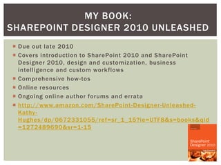 MY BOOK:
SHAREPOINT DESIGNER 2010 UNLEASHED
 Due out late 2010
 Covers introduction to SharePoint 2010 and SharePoint
  Designer 2010, design and customization, business
  intelligence and custom workflows
 Comprehensive how -tos
 Online resources
 Ongoing online author forums and errata
 http://www.amazon.com/SharePoint-Designer-Unleashed-
  Kathy -
  Hughes/dp/0672331055/ref=sr_1_15?ie=UTF8&s=books&qid
  =1272489690&sr=1-15




                                                  Kathy Hughes
 