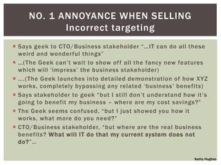 NO. 1 ANNOYANCE WHEN SELLING
            Incorrect targeting
 Says geek to CTO/Business stakeholder “…IT can do all these
  weird and wonderful things”
 …(The Geek can‟t wait to show of f all the fancy new features
  which will „impress‟ the business stakeholder)
 ….(The Geek launches into detailed demonstration of how XYZ
  works, completely bypassing any related „business‟ benefits)
 Says stakeholder to geek “but I still don‟t understand how it‟s
  going to benefit my business – where are my cost savings?”
 The Geek seems confused, “but I just showed you how it
  works, what more do you need?”
 CTO/Business stakeholder, “but where are the real business
  benefits? What will IT do that my current system does not
  do?”…

                                                            Kathy Hughes
 