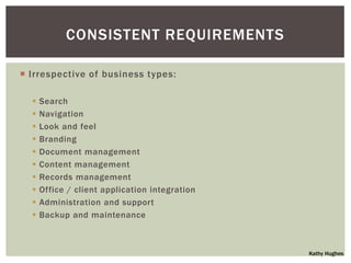 CONSISTENT REQUIREMENTS

 Irrespective of business types:

     Search
     Navigation
     Look and feel
     Branding
     Document management
     Content management
     Records management
     Office / client application integration
     Administration and support
     Backup and maintenance



                                                Kathy Hughes
 