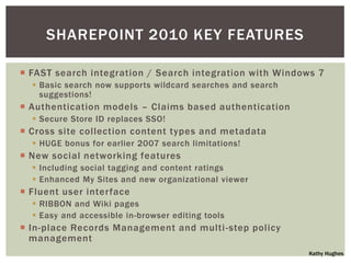 SHAREPOINT 2010 KEY FEATURES

 FAST search integration / Search integration with Windows 7
   Basic search now supports wildcard searches and search
    suggestions!
 Authentication models – Claims based authentication
   Secure Store ID replaces SSO!
 Cross site collection content types and metadata
   HUGE bonus for earlier 2007 search limitations!
 New social networking features
   Including social tagging and content ratings
   Enhanced My Sites and new organizational viewer
 Fluent user interface
   RIBBON and Wiki pages
   Easy and accessible in-browser editing tools
 In-place Records Management and multi -step policy
  management
                                                             Kathy Hughes
 