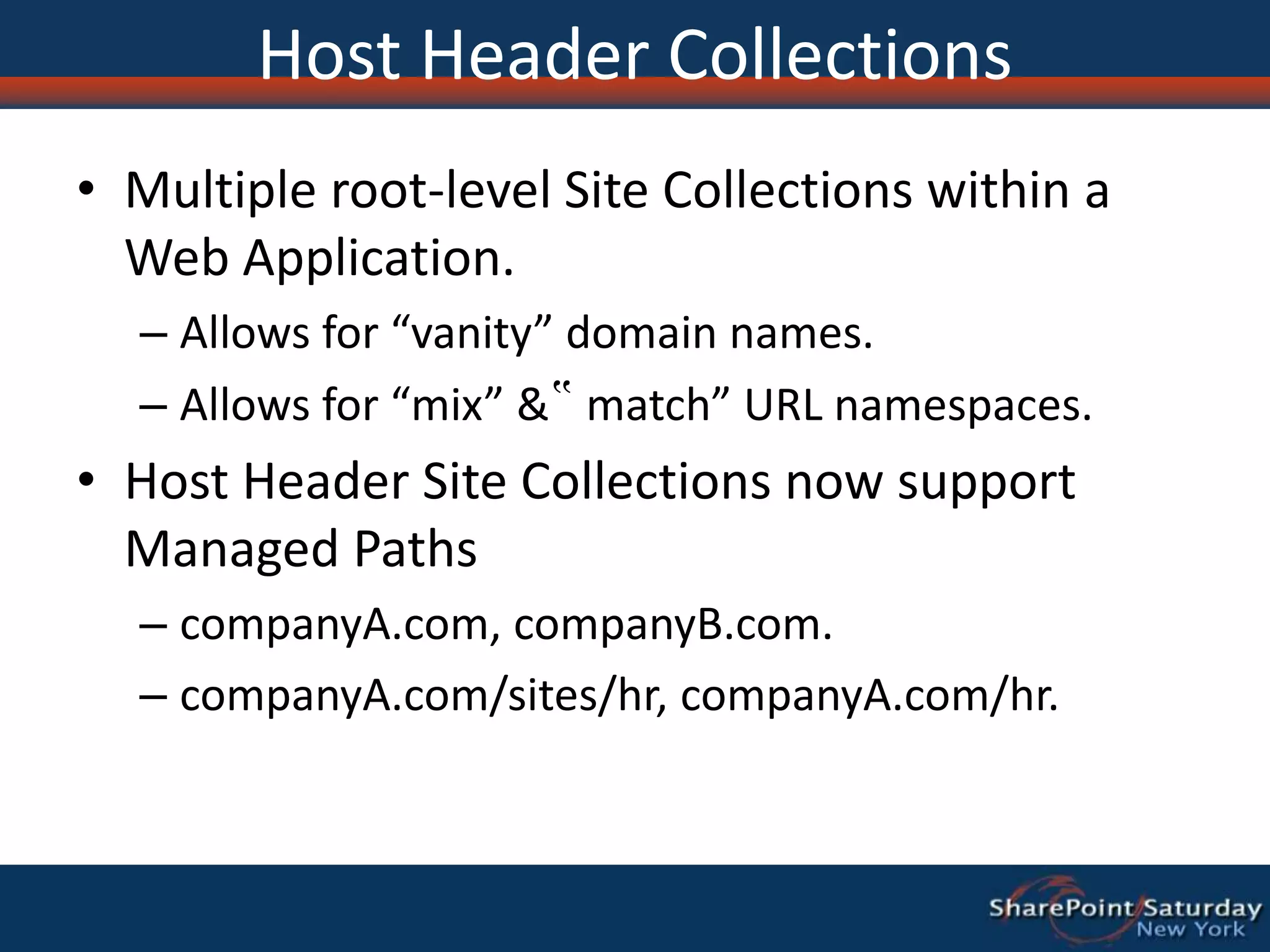Host Header CollectionsMultiple root-level Site Collections within a Web Application. Allows for “vanity” domain names.Allows for “mix” &‟ match” URL namespaces. Host Header Site Collections now support Managed Paths companyA.com, companyB.com.companyA.com/sites/hr, companyA.com/hr. 