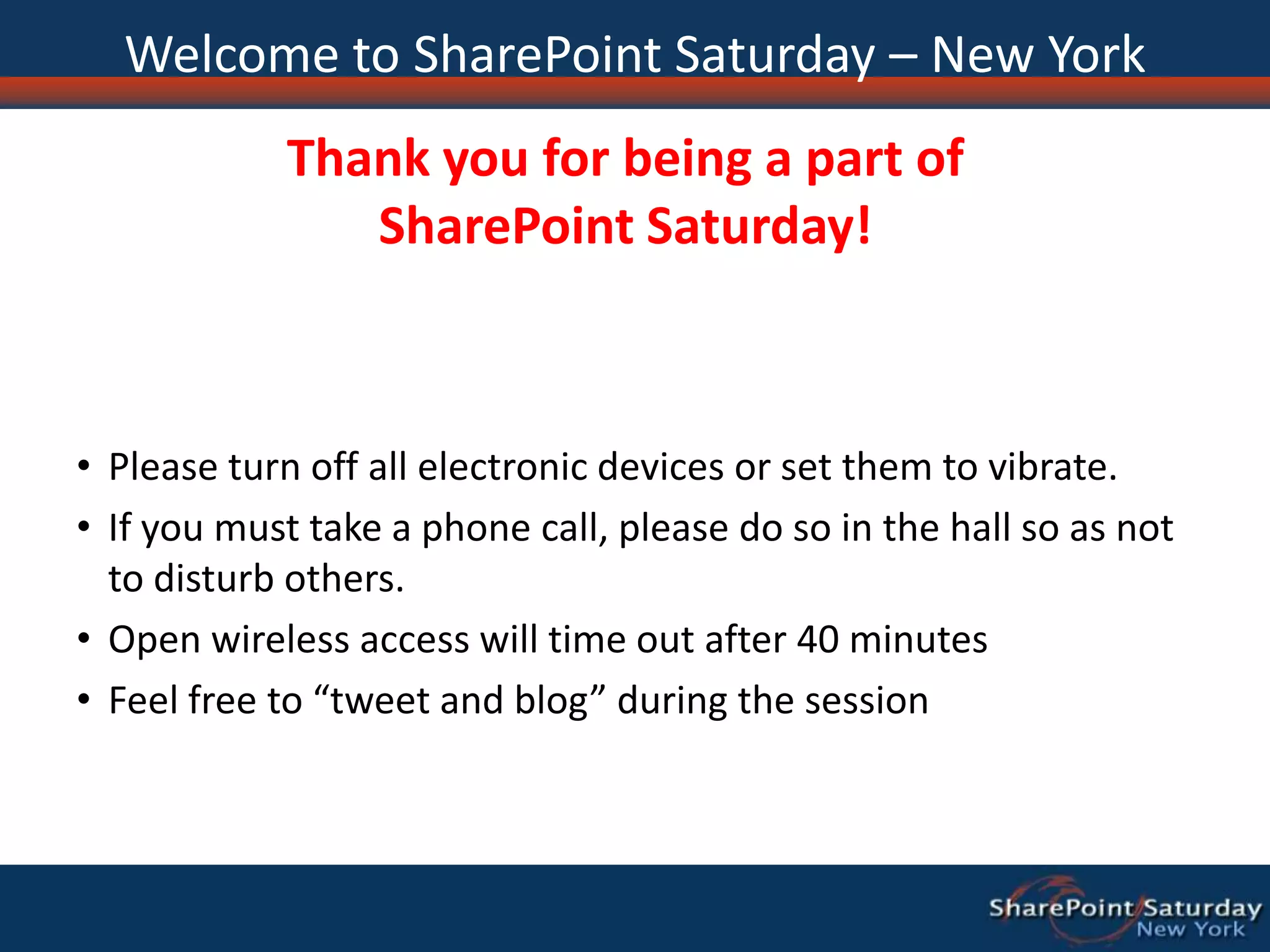 Welcome to SharePoint Saturday – New YorkThank you for being a part of SharePoint Saturday!Please turn off all electronic devices or set them to vibrate.If you must take a phone call, please do so in the hall so as not to disturb others.Open wireless access will time out after 40 minutesFeel free to “tweet and blog” during the session
