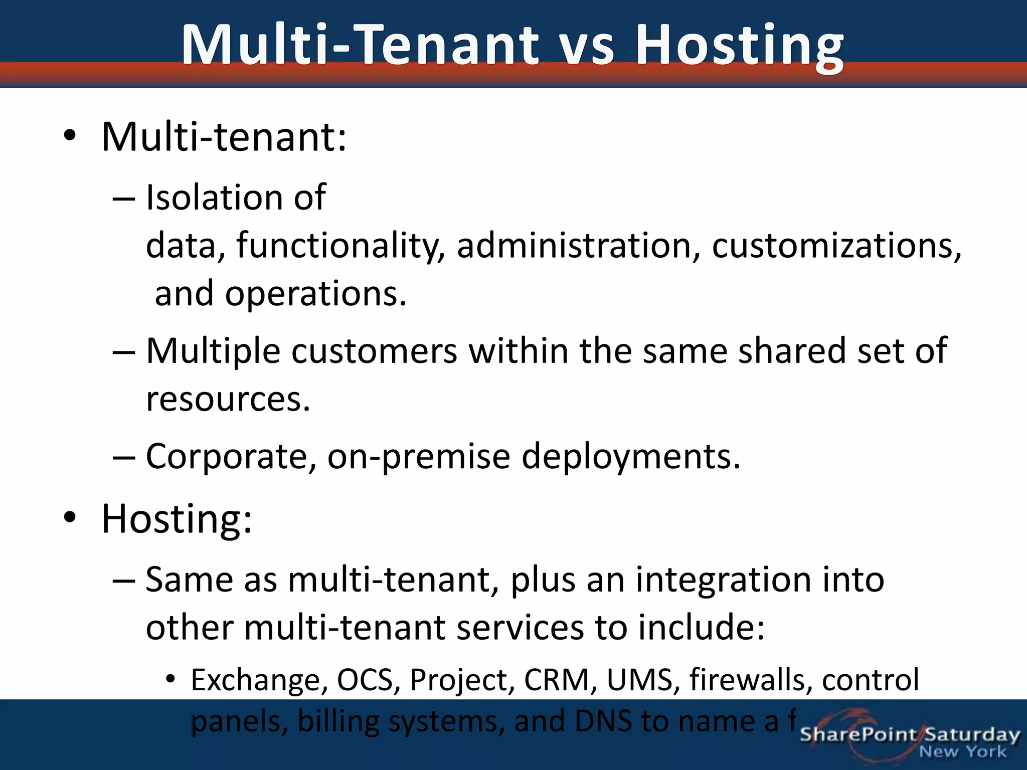 Multi-Tenant vs HostingMulti-tenant:Isolation of data, functionality, administration, customizations, and operations.Multiple customers within the same shared set of resources.Corporate, on-premise deployments.Hosting:Same as multi-tenant, plus an integration into other multi-tenant services to include:Exchange, OCS, Project, CRM, UMS, firewalls, control panels, billing systems, and DNS to name a few.