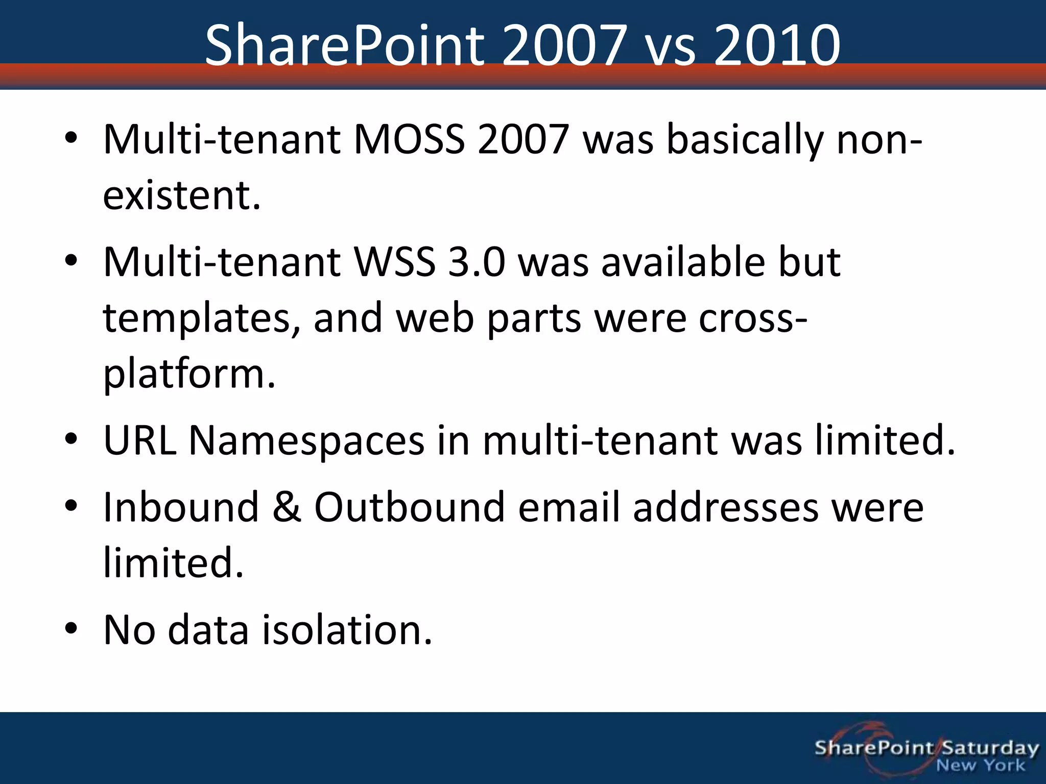 SharePoint 2007 vs 2010Multi-tenant MOSS 2007 was basically non-existent.Multi-tenant WSS 3.0 was available but templates, and web parts were cross-platform.URL Namespaces in multi-tenant was limited.Inbound & Outbound email addresses were limited.No data isolation.