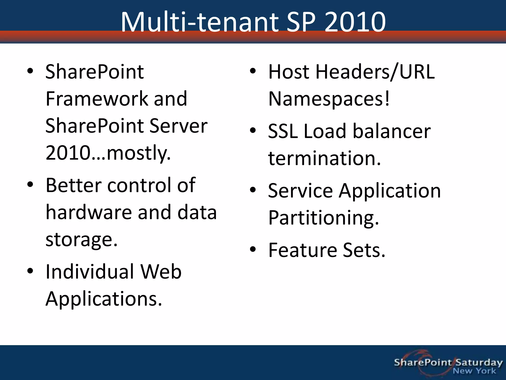 Multi-tenant SP 2010SharePoint Framework and SharePoint Server 2010…mostly.Better control of hardware and data storage.Individual Web Applications.Host Headers/URL Namespaces!SSL Load balancer termination.Service Application Partitioning.Feature Sets.